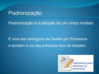 Padronização
É uma das vantagens da Gestão por Processos
e também é um dos principais foco do trabalho.
Padronização é a adoção de um único modelo
 