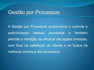 A Gestão por Processos proporciona o controle e
padronização desses processos e também
permite a medição da eficácia das ações tomadas,
com foco na satisfação do cliente e na busca da
melhoria contínua dos processos.
Gestão por Processos
 