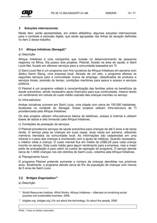 PD.30.12.36A.0003A/RT-01-AB                    INSERIR           10 / 71




3     Soluções internacionais
Neste ítem, serão apresentadas, em ordem alfabética, algumas soluções internacionais
para o combate à exclusão digital, que serão agrupadas nas linhas de atuação definidas
no item 2 desse trabalho.


3.1     Afrique Initiatives (Senegal)11
a) Descrição
Afrique Initiatives é uma companhia que investe no desenvolvimento de pequenos
negócios na África. Ela possui dois projetos: Pésinet, focado na área de saúde, e Saint
Louis Net, focado em oferecer serviços para a comunidade baseados em TI.
O Saint Louis Net é um programa com fins lucrativos da Afrique Initiatives em parceria com
Abdou Karim Dieng, uma empresa local. Através de um sítio, o programa oferece os
seguintes serviços para a comunidade: busca de emprego, classificados de produtos e
serviços locais, previsão do tempo, condições marítimas para pesca e acesso a serviços
públicos.
O Pésinet é um programa voltado à conscientização das famílias sobre os benefícios da
saúde preventiva, sendo necessário apoio financeiro para sua continuidade, mesmo tendo
um rendimento em virtude do custo médio cobrado das crianças inscritas no serviço.
b) Infra-estrutura
Ambas iniciativas ocorrem em Saint Louis, uma cidade com cerca de 150.000 habitantes,
localizada no nordeste do Senegal. Esses projetos utilizam infra-estrutura de TI
providenciada pela Afrique Initiatives.
Os dois projetos utilizam infra-estrutura básica de telefones, acesso à internet e utilizam
bases de dados e sítio fornecido pela Afrique Initiatives.
c) Condições de prestação de serviços
O Pésinet providencia serviços de saúde preventiva para crianças de até 5 anos e de baixa
renda. O serviço pesa as crianças em suas casas, duas vezes por semana, utilizando
membros treinados da comunidade local. As informações são cadastradas em uma
intranet e o peso das crianças é monitorado com a ajuda de médicos. Quando necessário,
o médico visita a criança. O custo mensal fica em média de US$0,26 para cada criança
inscrita no serviço. Este custo médio gera algum rendimento para a empresa, mas a maior
parte da arrecadação é para cobrir os custos de operação do programa. O serviço atende
cerca de 1.4000 crianças nos oito distritos de Saint Louis, cobertos pela Afrique Initiatives.
d) Planejamento futuro
O programa Pésinet pretende aumentar o número de crianças atendidas nos próximos
anos. Atualmente. o programa atende cerca de 8% da população de crianças com menos
de 5 anos de Saint Louis.


3.2     Bridges Organization12
a) Descrição

11   World Resources Institute. What Works: Afrique Initiatives – Attempts at combining social
     purpose and sustainable business, 2006.
12   brigdes.org. bridges.org | It's not about the technology, it's about the people, 2006


CPqD – Todos os direitos reservados.
 