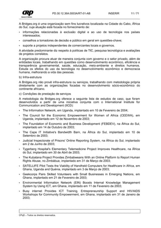 PD.30.12.36A.0003A/RT-01-AB        INSERIR          11 / 71


A Bridges.org é uma organização sem fins lucrativos localizada na Cidade do Cabo, África
do Sul, cuja atuação está focada no fornecimento de:
•   informações relacionadas à exclusão digital e ao uso de tecnologia nos países
    interessados;
•   conselhos a tomadores de decisão e público em geral em questões-chave;
•   suporte a projetos independentes de comerciantes locais e governos.
A atividade predominante diz respeito à políticas de TIC, pesquisa tecnológica e avaliações
de projetos correlatos.
A organização procura atuar de maneira conjunta com governo e o setor privado, além de
entidades locais, trabalhando em questões como desenvolvimento econômico, eficiência e
transparência governamental, saúde, educação, meio-ambiente e direitos humanos.
Estuda os efeitos do uso da tecnologia no desenvolvimento econômico e democracia
humana, melhorando a vida das pessoas.
b) Infra-estrutura
A Bridges.org não provê infra-estrutura ou serviços, trabalhando com metodologia própria
diretamente com as organizações focadas no desenvolvimento sócio-econômico do
continente africano.
c) Condições de prestação de serviços
A metodologia da Bridges.org oferece a seguinte lista de estudos de caso, que foram
desenvolvidos a partir de uma iniciativa conjunta com o International Institute for
Communication and Development (IICD):
•   The Information Network, em Uganda, implantado em 10 de Fevereiro de 2004;
•   The Council for the Economic Empowerment for Women of Africa (CEEWA), em
    Uganda, implantado em 12 de Novembro de 2003;
•   The Foundation of Economic and Business Development (FEBDEV), na África do Sul,
    implantado em 14 de Outubro de 2003;
•   The Cape IT Initiative's Bandwidth Barn, na África do Sul, implantado em 10 de
    Setembro de 2003;
•   Judicial Inspectorate of Prisons' Online Reporting System, na África do Sul, implantado
    em 2 de Junho de 2003;
•   Tygerberg Hospital's Elementary Telemedicine Project Improves Healthcare, na África
    do Sul, implantado em 30 de Abril de 2003;
•   The Kubatana Project Provides Zimbabweans With an Online Platform to Report Human
    Rights Abuse, no Zimbábue, implantado em 31 de Março de 2003;
•   SATELLIFE Pilot Tests the Viability of Handheld Computers for Healthcare in Africa, em
    Ghana, Uganda and Quénia, implantado em 3 de Março de 2003;
•   Geekcorps Pairs Skilled Volunteers with Small Businesses in Emerging Nations, em
    Ghana, implantado em 21 de Fevereiro de 2003;
•   Environmental Information Network (EIN) Boosts Internal Knowledge Management
    System by Using ICT, em Ghana, implantado em 11 de Fevereiro de 2003;
•   Busy internet Provides ICT Training, Entrepreneurship Support and HIV/AIDS
    Workshops for Community Empowerment, em Ghana, implantado em 31 de Janeiro de
    2003;




CPqD – Todos os direitos reservados.
 