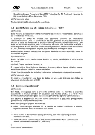 PD.30.12.36A.0003A/RT-01-AB               INSERIR             12 / 71


•    Compliance Service Programme Uses SMS Technology for TB Treatment, na África do
     Sul, implantado em 21 de Janeiro de 2003.
d) Planejamento futuro
Nenhuma informação relacionada foi encontrada.


3.3     Comitê Mundial para a Sociedade da Informação – CMSI13
a) Descrição
Essa iniciativa oferece um inventário internacional de atividades relacionadas à construção
da sociedade da informação.
A avaliação do CMSI foi iniciada pela Secretaria Executiva da International
Telecommunications Union - ITU em outubro de 2004, por meio de um questionário que foi
enviado a todos os interessados e divulgado em http://www.itu.int/wsis/stocktaking. Com
base nas respostas recebidas, criou-se uma base de dados com capacidade de busca e
consulta pública. A base de dados contém informação sobre 1.200 atividades relacionadas
à CMSI, incluindo descrições de projetos, documentação e endereço de sítios.
Esta iniciativa é mantida com recursos dos países membros da ONU e aplica-se a todos os
continentes do globo.
b) Infra-estrutura
Banco de dados com 1.200 iniciativas ao redor do mundo, relacionadas à sociedade da
informação.
c) Condições de prestação de serviços
É possível utilizar filtros de busca, tais como, área geográfica e tipo de iniciativa, e gerar
estatísticas sobre as iniciativas e seus resultados.
Os serviços de consulta são gratuitos, ininterruptos e disponíveis a qualquer interessado.
d) Planejamento futuro
O objetivo é transformar essa base de dados em um portal dinâmico para todas as
atividades relacionadas com o CMSI.


3.4     Communautique (Canadá)14
a) Descrição
Em 1995, preocupados com a crescente distância entre os incluídos e excluídos
digitalmente, o Institut Canadien D' Éducation Des Adultes (I'ICEA) e a ONG Puce
Communautaire uniram esforços e experiências para criar o programa Communautique.
Seu objetivo é disponibilizar TICs em centros comunitários e populares, principalmente
para cidadãos potencialmente excluídos.
Entre seus principais projetos destacam-se:
•    Rede Communautique, formada por 16 centros de acesso comunitário à internet,
     implantados com o apoio de indústrias do Canadá;


13   (World Summit on the Information Society: Stocktaking, sem data. Stocktaking : General
     Information, sem data.)
14   (COMMUNAUtique. Communautique, 2006; Réseau des Centres d' Accès Communautaire
     Internet. Services et activités des CACI, sem data.)


CPqD – Todos os direitos reservados.
 