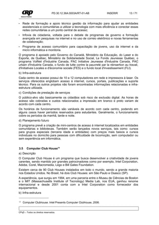 PD.30.12.36A.0003A/RT-01-AB          INSERIR           13 / 71


•    Rede de formação e apoio técnico gestão da informação para ajudar as entidades
     assistenciais e comunitárias a utilizar a tecnologia com mais eficiência e conectar essas
     redes comunitárias a um ponto central de acesso;
•    Infovia de cidadania, voltada para o debate de programas de governo e formação
     avançada em pesquisas na internet e no uso de correio eletrônico e novas ferramentas
     de colaboração;
•    Programa de acesso comunitário para capacitação de jovens, uso da internet e da
     micro informática e monitoria.
O programa é apoiado pelo Governo do Canadá, Ministério da Educação, do Laser e do
Esporte, de Québec, Ministério da Solidariedade Social, Le Fonds Jeunesse Québec, o
programa VolNet d'Industrie Canada, PAC Initiative Jeunesse d'Industrie Canada, PAC
urbain d'Industrie Canada, o fundo de lutte contre la pauvreté par la réinsertion au travail,
d'Initiatives Locales e d'économie sociale (FES) e o fundo local d'investissement (FLI).
b) Infra-estrutura
Cada centro de acesso possui de 10 a 12 computadores em rede e impressora à laser. Os
serviços oferecidos englobam acesso à internet, cursos, portais, publicações e suporte
técnico. Para os outros projetos não foram encontradas informações relacionadas e infra-
estrutura utilizada.
c) Condições de prestação de serviços
O público-alvo são basicamente os cidadãos sob risco de exclusão digital. As horas de
acesso são cobradas e custos relacionados a impressão em branco e preto variam de
acordo com cada centro.
Os horários de funcionamento são variáveis de acordo com cada centro, podendo em
alguns casos haver períodos reservados para estudantes. Geralmente, o funcionamento
cobre os períodos da manhã, tarde e noite.
d) Planejamento futuro
O programa prevê a criação de mini-centros de acesso à internet localizados em entidades
comunitárias e bibliotecas. Também serão lançados novos serviços, tais como: cursos
para grupos especiais (terceira idade e entidades) com preços mais baixos e cursos
individuais no domicílio para pessoas com dificuldade de locomoção, sem computador ou
sem experiência em informática.


3.5     Computer Club House15
a) Descrição
O Computer Club House é um programa que busca desenvolver a criatividade de jovens
carentes, sendo mantido por grandes patrocinadores como por exemplo, Intel Corporation,
Adobe, Corel, Macromedia, Lego e Bill Gates Foundation.
Existem cerca de 90 Club Houses instalados em todo o mundo, sendo a grande maioria
nos Estados Unidos. No Brasil, há dois Club Houses: em São Paulo e Osasco (SP).
A experiência, que surgiu em 1994, em uma parceria entre o Museu de Ciências de Boston
e o MIT (Massachusetts Institute of Tecnology) Media Lab, nos EUA, ganhou renome
internacional e desde 2001 conta com a Intel Corporation como fornecedor dos
equipamentos.
b) Infra-estrutura

15   Computer Clubhouse. Intel Presents Computer Clubhouse, 2006.


CPqD – Todos os direitos reservados.
 