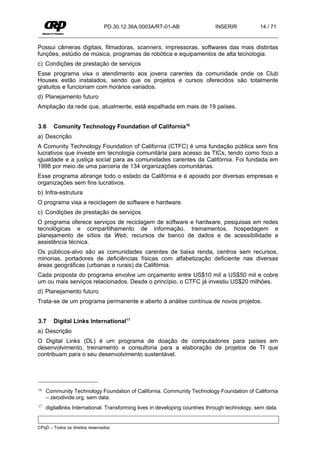 PD.30.12.36A.0003A/RT-01-AB                   INSERIR            14 / 71


Possui câmeras digitais, filmadoras, scanners, impressoras, softwares das mais distintas
funções, estúdio de música, programas de robótica e equipamentos de alta tecnologia.
c) Condições de prestação de serviços
Esse programa visa o atendimento aos jovens carentes da comunidade onde os Club
Houses estão instalados, sendo que os projetos e cursos oferecidos são totalmente
gratuitos e funcionam com horários variados.
d) Planejamento futuro
Ampliação da rede que, atualmente, está espalhada em mais de 19 países.


3.6     Comunity Technology Foundation of California16
a) Descrição
A Comunity Technology Foundation of California (CTFC) é uma fundação pública sem fins
lucrativos que investe em tecnologia comunitária para acesso às TICs, tendo como foco a
igualdade e a justiça social para as comunidades carentes da Califórnia. Foi fundada em
1998 por meio de uma parceria de 134 organizações comunitárias.
Esse programa abrange todo o estado da Califórnia e é apoiado por diversas empresas e
organizações sem fins lucrativos.
b) Infra-estrutura
O programa visa a reciclagem de software e hardware.
c) Condições de prestação de serviços
O programa oferece serviços de reciclagem de software e hardware, pesquisas em redes
tecnológicas e compartilhamento de informação, treinamentos, hospedagem e
planejamento de sítios da Web, recursos de banco de dados e de acessibilidade e
assistência técnica.
Os públicos-alvo são as comunidades carentes de baixa renda, centros sem recursos,
minorias, portadores de deficiências físicas com alfabetização deficiente nas diversas
áreas geográficas (urbanas e rurais) da Califórnia.
Cada proposta do programa envolve um orçamento entre US$10 mil a US$50 mil e cobre
um ou mais serviços relacionados. Desde o princípio, o CTFC já investiu US$20 milhões.
d) Planejamento futuro
Trata-se de um programa permanente e aberto à análise contínua de novos projetos.


3.7     Digital Links International17
a) Descrição
O Digital Links (DL) é um programa de doação de computadores para países em
desenvolvimento, treinamento e consultoria para a elaboração de projetos de TI que
contribuam para o seu desenvolvimento sustentável.




16   Community Technology Foundation of California. Community Technology Foundation of California
     – zerodivide.org, sem data.
17   digitallinks International. Transforming lives in developing countries through technology, sem data.


CPqD – Todos os direitos reservados.
 