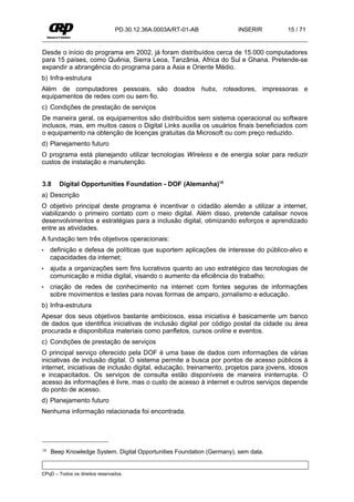PD.30.12.36A.0003A/RT-01-AB            INSERIR        15 / 71


Desde o início do programa em 2002, já foram distribuídos cerca de 15.000 computadores
para 15 países, como Quênia, Sierra Leoa, Tanzânia, Africa do Sul e Ghana. Pretende-se
expandir a abrangência do programa para a Asia e Oriente Médio.
b) Infra-estrutura
Além de computadores pessoais, são doados hubs, roteadores, impressoras e
equipamentos de redes com ou sem fio.
c) Condições de prestação de serviços
De maneira geral, os equipamentos são distribuídos sem sistema operacional ou software
inclusos, mas, em muitos casos o Digital Links auxilia os usuários finais beneficiados com
o equipamento na obtenção de licenças gratuitas da Microsoft ou com preço reduzido.
d) Planejamento futuro
O programa está planejando utilizar tecnologias Wireless e de energia solar para reduzir
custos de instalação e manutenção.


3.8     Digital Opportunities Foundation - DOF (Alemanha)18
a) Descrição
O objetivo principal deste programa é incentivar o cidadão alemão a utilizar a internet,
viabilizando o primeiro contato com o meio digital. Além disso, pretende catalisar novos
desenvolvimentos e estratégias para a inclusão digital, otimizando esforços e aprendizado
entre as atividades.
A fundação tem três objetivos operacionais:
•    definição e defesa de políticas que suportem aplicações de interesse do público-alvo e
     capacidades da internet;
•    ajuda a organizações sem fins lucrativos quanto ao uso estratégico das tecnologias de
     comunicação e mídia digital, visando o aumento da eficiência do trabalho;
•    criação de redes de conhecimento na internet com fontes seguras de informações
     sobre movimentos e testes para novas formas de amparo, jornalismo e educação.
b) Infra-estrutura
Apesar dos seus objetivos bastante ambiciosos, essa iniciativa é basicamente um banco
de dados que identifica iniciativas de inclusão digital por código postal da cidade ou área
procurada e disponibiliza materiais como panfletos, cursos online e eventos.
c) Condições de prestação de serviços
O principal serviço oferecido pela DOF é uma base de dados com informações de várias
iniciativas de inclusão digital. O sistema permite a busca por pontos de acesso públicos à
internet, iniciativas de inclusão digital, educação, treinamento, projetos para jovens, idosos
e incapacitados. Os serviços de consulta estão disponíveis de maneira ininterrupta. O
acesso às informações é livre, mas o custo de acesso à internet e outros serviços depende
do ponto de acesso.
d) Planejamento futuro
Nenhuma informação relacionada foi encontrada.




18   Beep Knowledge System. Digital Opportunities Foundation (Germany), sem data.


CPqD – Todos os direitos reservados.
 