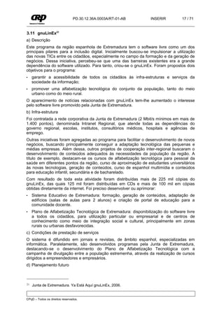 PD.30.12.36A.0003A/RT-01-AB        INSERIR          17 / 71


3.11 gnuLinEx21
a) Descrição
Este programa da região espanhola de Extremadura tem o software livre como um dos
principais pilares para a inclusão digital. Inicialmente buscou-se impulsionar a utilização
das novas TICs entre os cidadãos, especialmente no campo da formação e da geração de
negócios. Dessa iniciativa, percebeu-se que uma das barreiras existentes era a grande
dependência do software utilizado. Para tanto, criou-se o gnuLinEx. Foram propostos dois
objetivos para o programa:
•    garantir a acessibilidade de todos os cidadãos às infra-estruturas e serviços da
     sociedade da informação;
•    promover uma alfabetização tecnológica do conjunto da população, tanto do meio
     urbano como do meio rural.
O aparecimento de notícias relacionadas com gnuLinEx tem-lhe aumentado o interesse
pelo software livre promovido pela Junta de Extremadura.
b) Infra-estrutura
Foi contratada a rede corporativa da Junta de Extremadura (2 Mbit/s mínimos em mais de
1.400 pontos), denominada Intranet Regional, que atende todas as dependências do
governo regional, escolas, institutos, consultórios médicos, hospitais e agências de
emprego.
Outras iniciativas foram agregadas ao programa para facilitar o desenvolvimento de novos
negócios, buscando principalmente conseguir a adaptação tecnológica das pequenas e
médias empresas. Além dessa, outros projetos de cooperação inter-regional buscaram o
desenvolvimento de conteúdos adequados às necessidades da população da região. A
título de exemplo, destacam-se os cursos de alfabetização tecnológica para pessoal da
saúde em diferentes pontos da região, curso de aproximação de estudantes universitários
às novas tecnologias, geração de conteúdos, curso de espanhol multimídia e conteúdos
para educação infantil, secundária e de bacharelado.
Com resultado de toda esta atividade foram distribuídas mais de 225 mil cópias do
gnuLinEx, das quais 125 mil foram distribuídas em CDs e mais de 100 mil em cópias
obtidas diretamente da internet. Foi preciso desenvolver ou aprimorar:
•    Sistema Educativo de Extremadura: formação, geração de conteúdos, adaptação de
     edifícios (salas de aulas para 2 alunos) e criação de portal de educação para a
     comunidade docente.
•    Plano de Alfabetização Tecnológica de Extremadura: disponibilização do software livre
     a todos os cidadãos, para utilização particular ou empresarial e de centros de
     conhecimento como meio de integração social e cultural, principalmente em zonas
     rurais ou urbanas desfavorecidas.
c) Condições de prestação de serviços
O sistema é difundido em jornais e revistas, de âmbito espanhol, especializadas em
informática. Paralelamente, são desenvolvidos programas pela Junta de Extremadura,
destacando-se o desenvolvimento do Plano de Alfabetização Tecnológica com a
campanha de divulgação entre a população estremenha, através da realização de cursos
dirigidos a empreendedores e empresários.
d) Planejamento futuro



21   Junta de Extremadura. Ya Está Aquí gnuLinEx, 2006.


CPqD – Todos os direitos reservados.
 