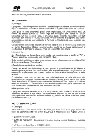 PD.30.12.36A.0003A/RT-01-AB          INSERIR           18 / 71


Nenhuma informação relacionada foi encontrada.


3.12 Guadalinfo22
a)Descrição
O programa Guadalinfo pretende estender a conexão rápida a Internet, por meio de banda
larga, às zonas mais afastadas e menos favorecidas na região de Andaluzia, na Espanha.
Como parte de uma experiência piloto foram implantados, em uma primeira fase, 26
centros de acesso público via banda larga em municípios com menos de 20.000
habitantes. Em sua segunda fase, o programa busca implantar telecentros em 636
municípios com menos de 10.000 habitantes. O financiamento do programa está sendo
assegurado por meio de convênios entre a Província de Andaluzia, as sedes regionais e os
municípios.
O objetivo mais genérico do programa é oferecer aos cidadãos e entidades, especialmente
os menos favorecidos (idosos, desempregados, mulheres, de baixa escolaridade) a
oportunidade de conhecer e utilizar as TICs, em seu sentido mais amplo.
b)Infra-estrutura
As infraestruturas de banda larga empregadas são principalmente o ADSL, o WiFi e
WiMAX, garantindo conexões de pelo menos 200 Kbps.
Estão sendo instalados em todos os computadores dos telecentros a versão GNU/LINUX
da Junta de Andaluzia (Guadalinex23).
c)Condições de prestação de serviços
Possue um portal com informações e que permite o encaminhamento de dúvidas e
agendamento de cursos. No portal também são reservados espaços para iniciativas de
cooperação e colaboração que possam resultar em desenvolvimento econômico e social
regional.
O calendário, bem como os recursos para estabelecimento de cada telecentro são
definidos em um convênio. Nestes convênios as proporções de aporte são de 50% para a
Junta de Andaluzia, 25% para as Diputaciones Provinciales e 25% a cargo dos municípios
onde são instalados. O valor estimado de investimento necessário para implantação de
toda infraestrutura dos telecentros é de 85 milhões de Euros.
d)Planejamento futuro
O programa se aplicará em seis anos, nos três primeiros (2004, 2005 e 2006) têm ocorrido
a abertura de centros e nos demais, o funcionamento tutelado. Ao final de 2004 haviam
sido implantados 142 centros, aproximadamente 200 no ano de 2005 e o restante deverá
ser implantado em 2006.


3.13 ICT Task Force (ONU)24
a) Descrição
A ICT (Information and Communication Technologies) Task Force é um grupo de trabalho
ligado ao Economic and Social Concil (ECOSOC) da Organização das Nações Unidas e

22   guadalinfo. Guadalinfo, 2006.
23   JUNTA DE ANDALUCIA - Consejeíra de innovación, ciencia y empresa. Guadalinex – Artículos,
     2006.
24   UN Economic & Social Council (ECOSOC), 2005.


CPqD – Todos os direitos reservados.
 