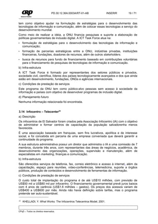 PD.30.12.36A.0003A/RT-01-AB              INSERIR   19 / 71


tem como objetivo ajudar na formulação de estratégias para o desenvolvimento das
tecnologias de informação e comunicação, além de colocar essas tecnologias a serviço do
desenvolvimento mundial.
Como meio de realizar a idéia, a ONU financia pesquisas e suporte a elaboração de
políticas governamentais de inclusão digital. A ICT Task Force atua na:
•    formulação de estratégias para o desenvolvimento das tecnologias de informação e
     comunicação;
•    formação de parcerias estratégicas entre a ONU, indústrias privadas, instituições
     financeiras, fundações, doadores de recursos, além de outros stakeholders.
•    busca de recursos para fundo de financiamento baseado em contribuições voluntárias
     para o financiamento de pesquisas de tecnologias de informação e comunicação.
b) Infra-estrutura
A ICT Task Force é formado por representantes dos setores públicos e privados,
sociedade civil, científica, líderes dos países tecnologicamente avançados e dos que ainda
estão em desenvolvimento, fundações, ONGs e agências internacionais.
c) Condições de prestação de serviços
Este programa da ONU tem como público-alvo pessoas sem acesso à sociedade da
informação e países com objetivo de desenvolver programas de inclusão digital.
d) Planejamento futuro
Nenhuma informação relacionada foi encontrada.


3.14 Infocentro – Telecenter25
a) Descrição
Os infocentros de El Salvador foram criados pela Associação Infocentro (IA) com o objetivo
de administrar e formar centros de capacitação da população salvadorenha menos
favorecida.
É uma associação baseada em franquias, sem fins lucrativos, apolítica e de interesse
social, e foi concebida em parceria de uma empresa conveniada que deverá garantir a
continuidade do programa.
A sua estrutura administrativa possui um diretor que administra o IA e uma comissão de 7
membros, durante três anos, com representantes das áreas de negócios, acadêmica, de
desenvolvimento das organizações, operações, supervisão e manutenção, além de
especialistas em marketing, finanças e comunicação.
b) Infra-estrutura
São oferecidos serviços de telefonia, fax, correio eletrônico e acesso à internet, além da
capacitação, espaço para reuniões, vídeo-conferências, telemedicina, suporte a órgãos
públicos, produção de conteúdos e desenvolvimento de ferramentas de informação.
c) Condições de prestação de serviços
O custo total de implantação do programa é de até US$10 milhões, com previsão de
US$50 mil a US$80 mil por infocentro. O financiamento governamental prevê juros baixos
com 4 anos de carência (US$1.6 milhões – gastos). Os preços dos acessos variam de
US$400 a US$600 por mês. Ainda não havia definição sobre tarifas, mas o programa
pretende ser auto-sustentável.

25   KHELLADI, Y. What Works: The Infocentros Telecentros Model, 2001.


CPqD – Todos os direitos reservados.
 