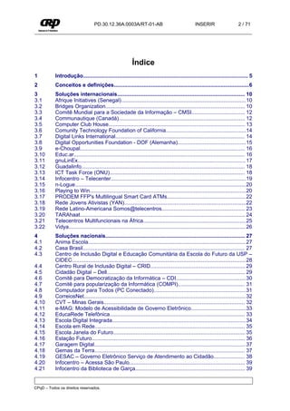 PD.30.12.36A.0003A/RT-01-AB                                      INSERIR                     2 / 71




                                                            Índice
1          Introdução............................................................................................................... 5
2          Conceitos e definições...........................................................................................6
3          Soluções internacionais...................................................................................... 10
3.1        Afrique Initiatives (Senegal)....................................................................................10
3.2        Bridges Organization.............................................................................................. 10
3.3        Comitê Mundial para a Sociedade da Informação – CMSI.................................... 12
3.4        Communautique (Canadá)..................................................................................... 12
3.5        Computer Club House............................................................................................ 13
3.6        Comunity Technology Foundation of California......................................................14
3.7        Digital Links International....................................................................................... 14
3.8        Digital Opportunities Foundation - DOF (Alemanha)..............................................15
3.9        e-Choupal............................................................................................................... 16
3.10       Educ.ar................................................................................................................... 16
3.11       gnuLinEx................................................................................................................. 17
3.12       Guadalinfo.............................................................................................................. 18
3.13       ICT Task Force (ONU)........................................................................................... 18
3.14       Infocentro – Telecenter...........................................................................................19
3.15       n-Logue...................................................................................................................20
3.16       Playing to Win.........................................................................................................20
3.17       PRODEM FFP's Multilingual Smart Card ATMs..................................................... 22
3.18       Rede Jovens Ativistas (YAN)..................................................................................22
3.19       Rede Latino-Americana Somos@telecentros........................................................ 23
3.20       TARAhaat............................................................................................................... 24
3.21       Telecentros Multifuncionais na África.....................................................................25
3.22       Vidya....................................................................................................................... 26
4          Soluções nacionais.............................................................................................. 27
4.1        Anima Escola.......................................................................................................... 27
4.2        Casa Brasil............................................................................................................. 27
4.3        Centro de Inclusão Digital e Educação Comunitária da Escola do Futuro da USP –
           CIDEC.....................................................................................................................28
4.4        Centro Rural de Inclusão Digital – CRID................................................................ 29
4.5        Cidadão Digital – Dell............................................................................................. 29
4.6        Comitê para Democratização da Informática – CDI...............................................30
4.7        Comitê para popularização da Informática (COMPI)............................................. 31
4.8        Computador para Todos (PC Conectado)..............................................................31
4.9        CorreiosNet.............................................................................................................32
4.10       CVT – Minas Gerais............................................................................................... 32
4.11       e-MAG: Modelo de Acessibilidade de Governo Eletrônico.....................................33
4.12       EducaRede Telefônica........................................................................................... 33
4.13       Escola Digital Integrada..........................................................................................34
4.14       Escola em Rede..................................................................................................... 35
4.15       Escola Janela do Futuro......................................................................................... 35
4.16       Estação Futuro....................................................................................................... 36
4.17       Garagem Digital......................................................................................................37
4.18       Gemas da Terra..................................................................................................... 37
4.19       GESAC – Governo Eletrônico Serviço de Atendimento ao Cidadão..................... 38
4.20       Infocentro – Acessa São Paulo.............................................................................. 39
4.21       Infocentro da Biblioteca de Garça.......................................................................... 39


CPqD – Todos os direitos reservados.
 