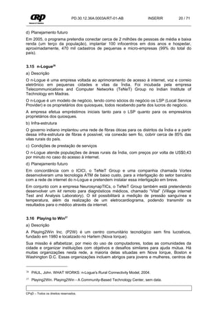 PD.30.12.36A.0003A/RT-01-AB           INSERIR       20 / 71


d) Planejamento futuro
Em 2005, o programa pretendia conectar cerca de 2 milhões de pessoas de média e baixa
renda (um terço da população), implantar 100 infocentros em dois anos e hospedar,
aproximadamente, 470 mil cadastros de pequenas e micro-empresas (99% do total do
país).


3.15 n-Logue26
a) Descrição
O n-Logue é uma empresa voltada ao aprimoramento de acesso à internet, voz e correio
eletrônico em pequenas cidades e vilas da Índia. Foi incubada pela empresa
Telecommunications and Computer Networks (TeNeT) Group no Indian Institute of
Technology em Madras.
O n-Logue é um modelo de negócio, tendo como sócios do negócio os LSP (Local Service
Provider) e os proprietários dos quiosques, todos recebendo parte dos lucros do negócio.
A empresa efetua empréstimos iniciais tanto para o LSP quanto para os empresários
proprietários dos quiosques.
b) Infra-estrutura
O governo indiano implantou uma rede de fibras óticas para os distritos da Índia e a partir
dessa infra-estrutura de fibras é possível, via conexão sem fio, cobrir cerca de 85% das
vilas rurais do país.
c) Condições de prestação de serviços
O n-Logue atende populações de áreas rurais da Índia, com preços por volta de US$0,43
por minuto no caso do acesso à internet.
d) Planejamento futuro
Em concordância com o ICICI, o TeNeT Group e uma companhia chamada Vortex
desenvolveram uma tecnologia ATM de baixo custo, para a interligação do setor bancário
com a rede de internet do n-Logue e pretendem instalar essa interligação em breve.
Em conjunto com a empresa NeurosynapTICs, o TeNeT Group também está pretendendo
desenvolver um kit remoto para diagnósticos médicos, chamado “Vital” (Village internet
Test and Analysis Laboratory). O kit possibilitará a medição de pressão sanguínea e
temperatura, além da realização de um eletrocardiograma, podendo transmitir os
resultados para o médico através da internet.


3.16 Playing to Win27
a) Descrição
A Playing2Win Inc. (P2W) é um centro comunitário tecnológico sem fins lucrativos,
fundado em 1980 e localizado no Harlem (Nova Iorque).
Sua missão é alfabetizar, por meio do uso de computadores, todas as comunidades da
cidade e organizar instituições com objetivos e desafios similares para ajuda mútua. Há
muitas organizações nesta rede, a maioria delas situadas em Nova Iorque, Boston e
Washington D.C. Essas organizações incluem abrigos para jovens e mulheres, centros de


26   PAUL, John. WHAT WORKS: n-Logue's Rural Connectivity Model, 2004.
27   Playing2Win. Playing2Win - A Community-Based Technology Center, sem data.


CPqD – Todos os direitos reservados.
 