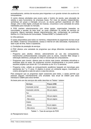 PD.30.12.36A.0003A/RT-01-AB             INSERIR   21 / 71


aconselhamento, centros de recursos para imigrantes e um grande número de usuários de
computadores.
O centro oferece atividades para jovens após o horário da escola, para educação de
adultos e para funcionários de empresas locais. Por meio de estudos independentes,
workshops em grupo e interação um-a-um, os alunos ganham experiência em Web
Design, arte e vídeo digital, produção de músicas, e-business e uma variedade de outras
habilidades para inserção no mercado.
A P2W mantem relacionamentos com várias igrejas, organizações baseadas na
comunidade e escolas da área local, as quais colaboram na escala de serviços do
programa. Alguns exemplos desses relacionamentos são: configuração da juventude,
distritos 4 e 5 da Escola da Comunidade, Thirteen/WNET e Cuidados de NY.
b) Infra-estrutura
O centro disponibiliza para todos os membros, independente do pagamento da taxa anual
de US$35, modernos computadores, acesso à internet em alta velocidade, impressoras a
laser e jato de tinta, faxes e copiadoras.
c) Condições de prestação de serviços
A P2W oferece uma variedade de programas que atinge diferentes necessidades dos
usuários:
•   Programa para adultos: oferece, adicionalmente ao uso dos computadores,
    treinamentos profissionalizantes avançados para os sócios, incluindo Web Design e
    editoração eletrônica, produção de vídeo e manutenção de computadores.
•   Programas para Jovens: oferece para os sócios mais jovens, atividades educativas e
    divertidas após as aulas. Os programas ocorrem trimestralmente e os jovens podem
    escolher projetos que durem de 1 a 4 semanas ou de 10 a 12 semanas.
•   Programa Links: voltado ao enriquecimento acadêmico baseado em tecnologia para
    estudantes de 7 a 11 anos. O objetivo é prover um ambiente seguro, incentivador e
    criativo abrangendo a sala de aula e a casa dos alunos.
Para assegurar que os programas sejam acessíveis para todos, o centro permite que
pessoas paguem voluntariamente uma anuidade: taxa anual de US$35 para sócio
individual e US$45 para sócio familiar.
As taxas para uso dos serviços são estão descritas na Tabela 1 abaixo:

                          Serviços                    Preços (US$)
                          Impressão normal            5¢ por página
                          Impressão colorida          25¢ por página
                          Fax
                          - Sócios                    25¢ por página
                          - Não-sócios                50¢ por página
                          Cópias
                          - Sócios                    5¢ por página
                          - Não-sócios                10¢ por página

                                   Tabela 1 – Taxa de serviços do P2W
d) Planejamento futuro



CPqD – Todos os direitos reservados.
 