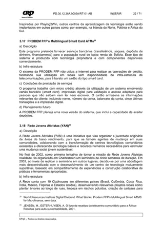 PD.30.12.36A.0003A/RT-01-AB             INSERIR           22 / 71


Inspirados por Playing2Win, outros centros da aprendizagem da tecnologia estão sendo
implantados em outros países como, por exemplo, na Irlanda do Norte, Polônia e África do
Sul.


3.17 PRODEM FFP's Multilingual Smart Card ATMs28
a) Descrição
Este programa pretende fornecer serviços bancários (transferência, saques, depósito de
dinheiro, financiamento) para a população rural de baixa renda da Bolívia. Esse tipo de
sistema é produzido com tecnologia proprietária e com componentes disponíveis
comercialmente.
b) Infra-estrutura
O sistema da PRODEM FFP não utiliza a internet para realizar as operações de crédito,
facilitando sua utilização em locais sem disponibilidade de infra-estrutura de
telecomunicações, pois é barato um cartão do tipo smart card.
c) Condições de prestação de serviços
O programa trabalha com micro crédito através da utilização de um sistema envolvendo
cartão bancário (smart card), impressão digital para validação e acesso adaptado para
pessoas que não saibam nem ler nem escrever. O cartão armazena as informações
relevantes do cliente, incluindo nome, número da conta, balancete da conta, cinco últimas
transações e a impressão digital.
d) Planejamento futuro
A PRODEM FFP planeja uma nova versão do sistema, que inclui a capacidade de aceitar
depósitos.


3.18 Rede Jovens Ativistas (YAN)29
a) Descrição
A Rede Jovens Ativistas (YAN) é uma iniciativa que visa organizar a juventude originária
de áreas de baixo rendimento, para que se tornem agentes de mudança em suas
comunidades, colaborando com a transformação de centros tecnológicos comunitários
existentes e oferecendo tecnologia básica e recursos humanos necessários para estimular
uma mudança social jovem sustentável.
No final de 2002, como primeira tentativa de tornar a missão da Rede Jovens Ativistas
realidade, foi organizado em Charlestown um seminário de cinco semanas de duração. Em
2003, ao invés de replicar o seminário em outros lugares, decidiu-se por uma abordagem
mais descentralizada com o desenvolvimento de um centro de tecnologia mutuamente
suportável, baseado em compartilhamento de experiências e construção colaborativa de
práticas e ferramentas apropriadas.
b) Infra-estrutura
A Rede conta com 10 Clubhouses em diferentes países (Brasil, Colômbia, Costa Rica,
Índia, México, Filipinas e Estados Unidos), desenvolvendo relevantes projetos locais como
plantar árvores ao longo de ruas, limpeza em riachos poluídos, criação de cartazes para

28   World Resources Institute Digital Dividend. What Works: Prodem FFP's Multilingual Smart ATMS
     for Microfinance, sem data.
29   JENSEN, M., ESTERHUYSEN, A. O livro de receitas do telecentro comunitário para a África-
     Receitas para auto-sustentabilidade, 2001.


CPqD – Todos os direitos reservados.
 