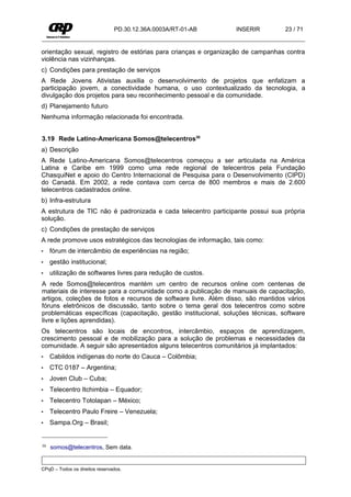 PD.30.12.36A.0003A/RT-01-AB      INSERIR          23 / 71


orientação sexual, registro de estórias para crianças e organização de campanhas contra
violência nas vizinhanças.
c) Condições para prestação de serviços
A Rede Jovens Ativistas auxilia o desenvolvimento de projetos que enfatizam a
participação jovem, a conectividade humana, o uso contextualizado da tecnologia, a
divulgação dos projetos para seu reconhecimento pessoal e da comunidade.
d) Planejamento futuro
Nenhuma informação relacionada foi encontrada.


3.19 Rede Latino-Americana Somos@telecentros30
a) Descrição
A Rede Latino-Americana Somos@telecentros começou a ser articulada na América
Latina e Caribe em 1999 como uma rede regional de telecentros pela Fundação
ChasquiNet e apoio do Centro Internacional de Pesquisa para o Desenvolvimento (CIPD)
do Canadá. Em 2002, a rede contava com cerca de 800 membros e mais de 2.600
telecentros cadastrados online.
b) Infra-estrutura
A estrutura de TIC não é padronizada e cada telecentro participante possui sua própria
solução.
c) Condições de prestação de serviços
A rede promove usos estratégicos das tecnologias de informação, tais como:
•    fórum de intercâmbio de experiências na região;
•    gestão institucional;
•    utilização de softwares livres para redução de custos.
A rede Somos@telecentros mantém um centro de recursos online com centenas de
materiais de interesse para a comunidade como a publicação de manuais de capacitação,
artigos, coleções de fotos e recursos de software livre. Além disso, são mantidos vários
fóruns eletrônicos de discussão, tanto sobre o tema geral dos telecentros como sobre
problemáticas específicas (capacitação, gestão institucional, soluções técnicas, software
livre e lições aprendidas).
Os telecentros são locais de encontros, intercâmbio, espaços de aprendizagem,
crescimento pessoal e de mobilização para a solução de problemas e necessidades da
comunidade. A seguir são apresentados alguns telecentros comunitários já implantados:
•    Cabildos indígenas do norte do Cauca – Colômbia;
•    CTC 0187 – Argentina;
•    Joven Club – Cuba;
•    Telecentro Itchimbia – Equador;
•    Telecentro Totolapan – México;
•    Telecentro Paulo Freire – Venezuela;
•    Sampa.Org – Brasil;


30   somos@telecentros, Sem data.


CPqD – Todos os direitos reservados.
 