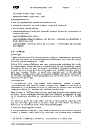 PD.30.12.36A.0003A/RT-01-AB           INSERIR         24 / 71


•    Telecentros de Porto Alegre – Brasil;
•    Projeto Telecentros de São Paulo – Brasil.
d) Planejamento futuro
A rede Somos@telecentros pretende atuar como apoio em:
•    divulgação de experiências pilotos e planos completos de implantação;
•    formulação de políticas públicas;
•    sustentabilidade econômica (plano de gestão; economia de recursos e capacidade de
     geração de receitas);
•    sustentabilidade social e cultural;
•    sustentabilidade política (proteção por meio de marco regulatórios, incentivos fiscais e
     fundos de financiamento);
•    sustentabilidade tecnológica (plano de renovação e transformação dos aspectos
     tecnológicos).


3.20 TARAhaat31
a) Descrição
O TARAhaat nasceu em 1999 como uma parceria de negócio da Development Alternatives
(DA), uma ONG focada em desenvolvimento rural sustentável na Índia, com a Technology
and Action for Rural Advancement (TARA).
O DA e TARA criaram o TARAhaat para trazer empregos mais sustentáveis, informação
útil e oportunidades econômicas para as populações rurais da Índia. O modelo de negócio
se baseia em franquia para trazer computador e tecnologia de internet para regiões rurais
e usá-los para criar fluxos de rendimentos guiados para viabilidade financeira própria e
para suas franquias. Combina um portal inicial suportado por rede de cibercafés
franqueados e fornece sistemas para uma grande variedade e serviços de fornecimento
de educação, informação, mercado para produtores e consumidores rurais, via internet e
nos seus postos de serviços.
b) Infra-estrutura
O TARAhaat.com utiliza computadores, linhas telefônicas, satélites e internet,
possibilitando que seus membros possam conseguir nos TARAkendras (quiosque de
funcionamento) formação básica em tecnologia de informação, formação para a vida diária
(saneamento, saúde, etc.), formação para o trabalho e comunicação.
Onde possível, o TARAhaat utiliza as linhas telefônicas existentes para conectar seus
centros de internet, mas também planeja instalar links VSAT onde for necessário. O custo
do link é geralmente subsidiado por Hughes-Escorts, variando de Rs. 150 mil to Rs. 200
mil.
As prolongadas quedas de energia elétrica (previstas e imprevistas) são freqüentes, tanto
que são fornecidos geradores diesel como parte da infra-estrutura da franquia,
adicionando um considerável custo e necessidade de manutenção.
c) Condições de prestação de serviços
A educação eletrônica pode ser a maior fonte de rendimentos do franqueado. O portal
começou a fornecer cursos básicos de computação que combina aulas presenciais


31   PETERSON, C., SANDELL, V. What Works: TARAhaat's Portal for Rural India, 2001.


CPqD – Todos os direitos reservados.
 