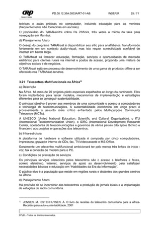 PD.30.12.36A.0003A/RT-01-AB          INSERIR          25 / 71


teóricas e aulas práticas no computador, incluindo educação para as meninas
(freqüentemente não fornecidas em escolas).
O proprietário do TARAkendra cobra Rs 70/hora, três vezes a média da taxa para
navegação em Mumbai.
d) Planejamento futuro
O desejo do programa TARAhaat é disponibilizar seu sítio para analfabetos, transformado
fortemente em um contexto áudio-visual, mas isto requer conectividade confiável de
internet em banda larga.
O TARAhaat irá fornecer educação, formação, serviços e oportunidades de mercado
eletrônico para clientes rurais via internet e postos de acesso, propondo uma mistura de
objetivos sociais e de negócios.
O TARAhaat está em processo de desenvolvimento de uma gama de produtos offline a ser
oferecido nos TARAhaat kendras.


3.21 Telecentros Multifuncionais na África32
a) Descrição
Na África, há mais de 20 projetos-piloto especiais espalhados ao longo do continente. Eles
foram implantados para testar modelos, mecanismos de implementação e estratégias
diferentes para se conseguir sustentabilidade.
O principal objetivo é prover aos membros de uma comunidade o acesso a computadores
e tecnologia de telecomunicações. A sustentabilidade econômica em longo prazo é
provavelmente o assunto mais crítico enfrentado pelos Multi-purpose Community
Telecentre (MCTs).
A UNESCO (United National Education, Scientific and Cultural Organization), o ITU
(International Telecommunication Union), o IDRC (International Development Research
Center, operadoras de telecomunicações e governos de vários países dão apoio técnico e
financeiro aos projetos e operações dos telecentros.
b) Infra-estrutura
A plataforma de hardware e software utilizada é composta por cinco computadores,
impressora, gravador interno de CDs, fax, TV/videocassete e MS-Office.
Geralmente um telecentro multifuncional ambicionará ter pelo menos três linhas de início -
voz, fax e conexão de modem para o PC.
c) Condições de prestação de serviços
Os principais serviços oferecidos pelos telecentros são o acesso a telefones e faxes,
correio eletrônico, internet, serviços de apoio ao desenvolvimento para satisfazer
necessidades básicas e educação em “Habilidades da Era da Informação”.
O público-alvo é a população que reside em regiões rurais e distantes dos grandes centros
na África.
d) Planejamento futuro
Há previsão de se incorporar aos telecentros a produção de jornais locais e a implantação
de estações de rádio comunitária.



32   JENSEN, M., ESTERHUYSEN, A. O livro de receitas do telecentro comunitário para a África-
     Receitas para auto-sustentabilidade, 2001


CPqD – Todos os direitos reservados.
 