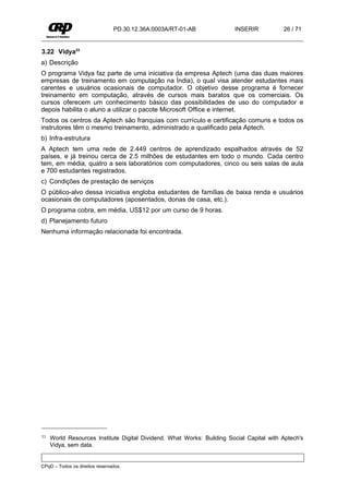 PD.30.12.36A.0003A/RT-01-AB             INSERIR           26 / 71


3.22 Vidya33
a) Descrição
O programa Vidya faz parte de uma iniciativa da empresa Aptech (uma das duas maiores
empresas de treinamento em computação na Índia), o qual visa atender estudantes mais
carentes e usuários ocasionais de computador. O objetivo desse programa é fornecer
treinamento em computação, através de cursos mais baratos que os comerciais. Os
cursos oferecem um conhecimento básico das possibilidades de uso do computador e
depois habilita o aluno a utilizar o pacote Microsoft Office e internet.
Todos os centros da Aptech são franquias com currículo e certificação comuns e todos os
instrutores têm o mesmo treinamento, administrado e qualificado pela Aptech.
b) Infra-estrutura
A Aptech tem uma rede de 2.449 centros de aprendizado espalhados através de 52
países, e já treinou cerca de 2.5 milhões de estudantes em todo o mundo. Cada centro
tem, em média, quatro a seis laboratórios com computadores, cinco ou seis salas de aula
e 700 estudantes registrados.
c) Condições de prestação de serviços
O público-alvo dessa iniciativa engloba estudantes de famílias de baixa renda e usuários
ocasionais de computadores (aposentados, donas de casa, etc.).
O programa cobra, em média, US$12 por um curso de 9 horas.
d) Planejamento futuro
Nenhuma informação relacionada foi encontrada.




33   World Resources Institute Digital Dividend. What Works: Building Social Capital with Aptech's
     Vidya, sem data.


CPqD – Todos os direitos reservados.
 