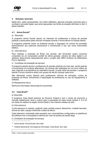 PD.30.12.36A.0003A/RT-01-AB               INSERIR   27 / 71




4     Soluções nacionais
Neste item, serão apresentadas, em ordem alfabética, algumas soluções nacionais para o
combate à exclusão digital, que serão agrupadas nas linhas de atuação definidas no item 2
desse trabalho.


4.1     Anima Escola34
a) Descrição
O programa Anima Escola nasceu do interesse de professores e alunos de escolas
públicas e particulares pelas oficinas montadas durante o Anima Mundi no Estúdio Aberto.
O programa pretende inserir no ambiente escolar a linguagem do cinema de animação
demonstrando seu potencial educacional e incentivando o seu uso como instrumento
didático.
b) Infra-estrutura
Para viabilizar a produção de filmes nas escolas, são fornecidos quatro conjuntos
compostos de um computador portátil de última geração, câmera de vídeo digital e um
software desenvolvido especialmente para o projeto pelo IMPA (Instituto de Matemática
Pura e Aplicada).
c) Condições de prestação de serviços
O programa atende alunos e professores de escolas públicas em todo país, sendo gratuito
e funcionando em horários alternativos. As oficinas são realizadas em um turno inteiro de
aula, segundo a conveniência do calendário escolar. A cada visita nas escolas, o programa
atende 2 turnos (manhã e tarde) com grupos de até 60 crianças cada turno.
São oferecidos cursos básicos para professores, oficinas de animação, cursos de
produção de filmes, treinamento e capacitação de professores no uso do equipamento e
software.
d) Planejamento futuro
Nenhuma informação relacionada foi encontrada.


4.2     Casa Brasil35
a) Descrição
O programa Casa Brasil pertence ao Governo Federal e tem o intuito de promover a
inclusão digital/social, lazer e cultura para a população de baixa renda (classe C, D e E)
em todas as capitais da região Centro-Oeste e nas maiores cidades do país.
b) Infra-estrutura
A infra-estrutura é modular, podendo cada unidade possuir telecentros, unidade bancária,
oficina de rádio, espaço multimídia e salas de leitura.
Cada telecentro implantado está equipado com computadores configurados na plataforma
de software livre e conectados à internet por meio de acesso de banda larga.
c) Condições de prestação de serviços

34   anima escola. Anima Escola, Sem data.
35   Instituto Nacional de Tecnologia da Informação. Casa Brasil, Sem data.


CPqD – Todos os direitos reservados.
 