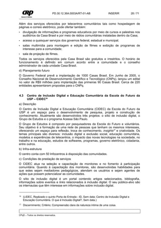 PD.30.12.36A.0003A/RT-01-AB                INSERIR              28 / 71


Além dos serviços oferecidos por telecentros comunitários tais como hospedagem de
páginas e correio eletrônico, pode ofertar também:
•    divulgação de informações e programas educativos por meio de cursos e palestras nos
     auditórios da Casa Brasil e por meio de rádios comunitárias instaladas dentro da Casa;
•    acesso a quaisquer serviços dos governos federal, estadual e municipal;
•    salas multimídia para montagem e edição de filmes e exibição de programas de
     interesse para a comunidade;
•    sala de projeção de filmes.
Todos os serviços oferecidos pela Casa Brasil são gratuitos e irrestritos. O horário de
funcionamento é definido em comum acordo entre a comunidade e o conselho
administrador de cada unidade Casa Brasil.
d) Planejamento futuro
O Governo Federal prevê a implantação de 1000 Casas Brasil. Em Junho de 2005, o
Conselho Nacional de Desenvolvimento Científico e Tecnológico (CNPq), lançou um edital
no valor de R$9 milhões para implantação das primeiras 90 Casas Brasil. Cerca de 220
entidades apresentaram propostas para o CNPq.


4.3     Centro de Inclusão Digital e Educação Comunitária da Escola do Futuro da
        USP – CIDEC36
a) Descrição
O Centro de Inclusão Digital e Educação Comunitária (CIDEC) da Escola do Futuro da
USP é um espaço para o desenvolvimento de pesquisa, projeto e construção de
conhecimento. Atualmente são desenvolvidos três projetos: o sítio de inclusão digital, o
Grupo de Estudos e o programa Acessa São Paulo.
O Grupo de Estudos é composto por pesquisadores da Escola do Futuro e voluntários.
Seu objetivo é a formação de uma rede de pessoas que tenham os mesmos interesses,
oferecendo um espaço para reflexão, troca de conhecimento, insights37 e criatividade. Os
temas principais são diversos: inclusão digital e exclusão social, educação comunitária,
modelos e experiências de telecentros, o impacto das novas tecnologias na sociedade, no
trabalho e na educação, estudos de softwares, programas, governo eletrônico, cidadania,
entre outros.
b) Infra-estrutura
O centro conta com 50 Infocentros à disposição das comunidades.
c) Condições de prestação de serviços
O CIDEC atua na seleção e capacitação de monitores e no fomento à participação
comunitária. Quando à capacitação dos monitores, são desenvolvidas habilidades para
que estes sejam mediadores pedagógicos, atendam os usuários e sejam agentes de
ações que possam potencializar as comunidades.
O sítio de inclusão digital é um portal contendo artigos selecionados, bibliografia,
informações sobre eventos e links relacionados à inclusão digital. O seu público-alvo são
os internautas que têm interesse em informações sobre inclusão digital.


36   (LIDEC. Realizado o quinto Porta de Entrada - ID, Sem data; Centro de Inclusão Digital e
     Educação Comunitária. O que é Inclusão Digital?, Sem data.)
37   Discernimento; Critério; Compreensão clara da natureza íntima de uma coisa.


CPqD – Todos os direitos reservados.
 