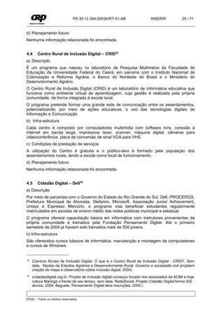 PD.30.12.36A.0003A/RT-01-AB                INSERIR           29 / 71


d) Planejamento futuro
Nenhuma informação relacionada foi encontrada.


4.4     Centro Rural de Inclusão Digital – CRID38
a) Descrição
É um programa que nasceu no laboratório de Pesquisa Multimeios da Faculdade de
Educação da Universidade Federal do Ceará, em parceria com o Instituto Nacional de
Colonização e Reforma Agrária, o Banco do Nordeste do Brasil e o Ministério do
Desenvolvimento Agrário.
O Centro Rural de Inclusão Digital (CRID) é um laboratório de informática educativa que
funciona como ambiente virtual de aprendizagem, cuja gestão é realizada pela própria
comunidade, de forma integrada à escola local.
O programa pretende formar uma grande rede de comunicação entre os assentamentos,
potencializando, por meio de ações educativas, o uso das tecnologias digitais de
Informação e Comunicação.
b) Infra-estrutura
Cada centro é composto por computadores multimídia com software livre, conexão à
internet em banda larga, impressora laser, scanner, máquina digital, câmeras para
videoconferência, placa de conversão de sinal VGA para VHS.
c) Condições de prestação de serviços
A utilização do Centro é gratuita e o público-alvo é formado pela população dos
assentamentos rurais, tendo a escola como local de funcionamento.
d) Planejamento futuro
Nenhuma informação relacionada foi encontrada.


4.5     Cidadão Digital – Dell39
a) Descrição
Por meio de parcerias com o Governo do Estado do Rio Grande do Sul, Dell, PROCERGS,
Prefeitura Municipal de Alvorada, Stefanini, Microsoft, Associação Junior Achievement,
Unisys e Expresso Mercúrio, o programa visa beneficiar estudantes regularmente
matriculados em escolas de ensino médio das redes públicas municipal e estadual.
O programa oferece capacitação básica em informática com instrutores provenientes da
própria comunidade e treinados pela Fundação Pensamento Digital. Até o primeiro
semestre de 2004 já haviam sido treinados mais de 500 jovens.
b) Infra-estrutura
São oferecidos cursos básicos de informática, manutenção e montagem de computadores
e cursos de Windows.


38   (Centros Rurais de Inclusão Digital. O que é o Centro Rural de Inclusão Digital - CRID?, Sem
     data; Núcleo de Estudos Agrários e Desenvolvimento Rural. Governo e sociedade civil propõem
     criação de mapa e observatório sobre inclusão digital, 2004)
39   (cidadaodigital.org.br. Projeto de inclusão digital começou focado nos associados da ACIM e hoje
     coloca Maringá a frente de seu tempo, sem data; RedeSocial. Projeto Cidadão Digital forma 502
     alunos, 2004; Baguete. Pensamento Digital abre inscrições, 2005.)


CPqD – Todos os direitos reservados.
 