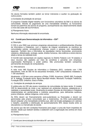 PD.30.12.36A.0003A/RT-01-AB        INSERIR          30 / 71


Os alunos formados também podem se tornar instrutores e auxiliar na graduação de
outros jovens.
c) Condições de prestação de serviços
O programa Cidadão Digital trabalha com funcionários voluntários da Dell e os alunos da
comunidade. Através do pagamento de uma mensalidade simbólica, os funcionários
tornam-se padrinhos dos alunos do programa, acompanhando seu desenvolvimento desde
o início das aulas até sua formatura.
d) Planejamento futuro
Nenhuma informação relacionada foi encontrada.


4.6     Comitê para Democratização da Informática – CDI40
a) Descrição
O CDI é uma ONG que promove programas educacionais e profissionalizantes (Escolas
de Informática e Cidadania), com o objetivo de integrar socialmente os membros de
comunidades pobres, principalmente crianças, jovens e pessoas com necessidades
especiais. Também leva a informática às populações menos favorecidas, promovendo
cidadania, alfabetização, ecologia, saúde, direitos humanos, não-violência e ensino técnico
aliado a temas da realidade local.
O Comitê está representado em seções regionais no Distrito Federal e em 19 estados e
seus recursos são captados por meio de convênios e parcerias com empresas,
organizações filantrópicas e poder público. São promovidas também campanhas
permanentes de doação de computadores.
b) Infra-estrutura
A rede inclui 965 Escolas de Informática e Cidadania (EIC), contando com 1.768
educadores, mais de 500 mil de educandos formados, 5.851 computadores instalados e
1.154 voluntários.
Atualmente, o CDI tem como parceiros a Philips, FVRD, Accenture, USAID, BID, Fundação
W. K. Kellogg, Fundação Avina, Banco Mundial/ Infodev, Microsoft, Fundação Telefônica,
Fundação EDS, Unibanco, Esso e Politec.
c) Condições de prestação de serviços
O público-alvo do CDI são jovens moradores de comunidades de baixa renda. O modelo
CDI foi desenvolvido de modo a ser replicável em ambientes diversos, adaptando-se à
realidade e necessidade locais. Atualmente já existem Escolas de Informática e Cidadania
implementadas em penitenciárias e institutos psiquiátricos, para deficientes auditivos,
jovens infratores, aldeias indígenas, entre outros.
As EICs devem ser financeiramente auto-sustentáveis ou financiadas e devem ser
gerenciadas pela própria comunidade que a implementou. As EICs auto-sustentadas
devem estipular uma mensalidade simbólica que, além da função pedagógica em valorizar
o trabalho, possibilite a distribuição de aproximadamente 50% dessa receita entre os
educadores e a manutenção da escola.
Os alunos que não tem condições financeiras para pagar o curso,não ficam impedidos de
estudar, desde que realizem tarefas e colaborem com a organização dos centros em troca
do ensino.
d) Planejamento futuro


40   Comitê para democratização da informática-SP, sem data.


CPqD – Todos os direitos reservados.
 