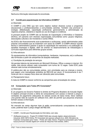 PD.30.12.36A.0003A/RT-01-AB            INSERIR           31 / 71


Nenhuma informação relacionada foi encontrada.


4.7     Comitê para popularização da Informática (COMPI)41
a) Descrição
O COMPI é uma ONG que tem como objetivo realizar diversos cursos e programas
educacionais e profissionalizantes a comunidades carentes. Também visa promover a
ecologia, alfabetização, capacitação profissional, gerenciamento e administração de
negócios próprios, cidadania e repúdio ao uso de drogas e à violência.
O principal projeto do COMPI são as Escolas de Capacitação a Informática e Cidadania
(ECICs), em parceria com diversas organizações comunitárias como: grupos religiosos,
associações culturais e de moradores e outras ONGs.
As ECICs são financeiramente auto-sustentáveis e autônomas, sendo administradas pelas
próprias comunidades que as implantam com apoio do COMPI. O COMPI oferece suporte
técnico e administrativo gratuito e ajuda na capacitação de instrutores e na publicação de
apostilas impressas e digitais, além de orientar no desenvolvimento de metodologias e
currículos específicos para diferentes grupos sociais.
b) Infra-estrutura
Os equipamentos de informática (computadores, hardwares, impressoras, etc) e softwares
são fornecidos a partir de campanhas de doações realizadas.
c) Condições de prestação de serviços
Há pacotes básicos de treinamento em Microsoft Windows, Office e acesso à internet. Em
média, dois alunos utilizam cada computador com turma de 12 vagas. Cada ECIC pode
oferecer sete turmas simultaneamente.
O público-alvo são as comunidades pobres, com prioridades para as crianças e jovens,
que pagam uma mensalidade simbólica de R$10,00 por aluno. O funcionamento é de 7
horas por dia e o espaço físico deve ser oferecido pela comunidade.
d) Planejamento futuro
A meta do COMPI é crescer conforme as campanhas para arrecadação de verbas.


4.8     Computador para Todos (PC Conectado)42
a) Descrição
É um programa do Governo Federal no âmbito do Programa Brasileiro de Inclusão Digital.
O objetivo principal envolve a oferta de computadores com acesso à internet a preços e
condições de pagamento adequados às classes sociais de baixa renda. Deve viabilizar
uma grande rede de suporte em software livre, além de permitir que pequenas empresas
tenham acesso à informação.
b) Infra-estrutura
No mercado de varejo algumas lojas já estão comercializando computadores de baixo
custo, podendo fazer o preço chegar até R$2.500.

41   COMPI – Comitê para Popularização da Informática, sem data.
42   (SoftwareLivre.gov.br. Projeto PC CONECTADO alia inclusão digital e desenvolvimento
     industrial, 2005; INFO Online. PC Conectado terá apenas software livre, 2005; Ministério da
     Fazenda. Computador para Todos – Portal, sem data; Serpro. Programa Computador para Todos
     busca promover inclusão digital com venda de máquinas mais baratas, 2005.)


CPqD – Todos os direitos reservados.
 