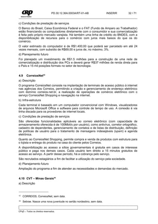PD.30.12.36A.0003A/RT-01-AB             INSERIR         32 / 71


c) Condições de prestação de serviços
O Banco do Brasil, Caixa Econômica Federal e o FAT (Fundo de Amparo ao Trabalhador)
estão financiando os computadores diretamente com o consumidor e sua comercialização
é feita pelo próprio mercado varejista. Há também uma linha de crédito do BNDES, com a
disponibilização de recursos para o comércio com juros mais baixos do que os do
comércio.
O valor estimado do computador é de R$1.400,00 que poderá ser parcelado em até 24
vezes mensais, com subsídio de R$69,00 e juros de, no máximo, 3%.
d) Planejamento futuro
Foi planejado um investimento de R$1.5 milhões para a construção de uma rede de
comercialização e distribuição dos PCs e deverá gerar R$37 milhões de renda direta para
o País e 15 mil posições formais no setor de tecnologia.


4.9     CorreiosNet43
a) Descrição
O programa CorreiosNet consiste na implantação de terminais de acesso público à internet
nas agências dos Correios, permitindo a criação e gerenciamento de endereço eletrônico
com domínio correios.net.br, a realização de operações de comércio eletrônico com o
serviço CorreiosNet Shopping e navegação na internet.
b) Infra-estrutura
Cada terminal é baseado em um computador convencional com Windows, visualizadores
de arquivos Microsoft Office e software para controle de tempo de uso. A conexão é via
linha discada para os provedores de internet locais.
c) Condições de prestação de serviços
São oferecidas funcionalidades aplicáveis ao correio eletrônico (com capacidade de
armazenamento oferecida é de 100Mbit/s por usuário), como antivírus, corretor ortográfico,
cadastro de dependentes, gerenciamento de contatos e de listas de distribuição, definição
de políticas de usuário para o tratamento de mensagens indesejáveis (spam) e agenda
eletrônica.
Quanto ao CorreiosNet Shopping, permite compra e venda de produtos com estrutura para
o lojista e entrega do produto na casa do cliente pelos Correios.
A disponibilização ao acesso a sítios governamentais é gratuita em casos de interesse
público e paga nos demais casos. Cada usuário tem direito a 15 minutos gratuitos de
acesso ao serviço. A partir desse período, há a cobrança pelo serviço.
São recrutados estagiários a fim de facilitar a utilização do serviço pela sociedade.
d) Planejamento futuro
Ampliação do programa a fim de atender as necessidades e demandas do mercado.


4.10 CVT – Minas Gerais44
a) Descrição



43   CORREIOS. CorreiosNet, sem data.
44   Sebrae. Nasce uma nova juventude no sertão nordestino, sem data.


CPqD – Todos os direitos reservados.
 