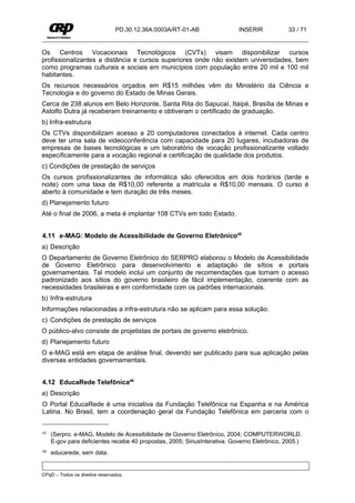 PD.30.12.36A.0003A/RT-01-AB                INSERIR            33 / 71


Os Centros Vocacionais Tecnológicos (CVTs) visam disponibilizar cursos
profissionalizantes a distância e cursos superiores onde não existem universidades, bem
como programas culturais e sociais em municípios com população entre 20 mil e 100 mil
habitantes.
Os recursos necessários orçados em R$15 milhões vêm do Ministério da Ciência e
Tecnologia e do governo do Estado de Minas Gerais.
Cerca de 238 alunos em Belo Horizonte, Santa Rita do Sapucaí, Itaipé, Brasília de Minas e
Astolfo Dutra já receberam treinamento e obtiveram o certificado de graduação.
b) Infra-estrutura
Os CTVs disponibilizam acesso a 20 computadores conectados à internet. Cada centro
deve ter uma sala de videoconferência com capacidade para 20 lugares, incubadoras de
empresas de bases tecnológicas e um laboratório de vocação profissionalizante voltado
especificamente para a vocação regional e certificação de qualidade dos produtos.
c) Condições de prestação de serviços
Os cursos profissionalizantes de informática são oferecidos em dois horários (tarde e
noite) com uma taxa de R$10,00 referente a matrícula e R$10,00 mensais. O curso é
aberto à comunidade e tem duração de três meses.
d) Planejamento futuro
Até o final de 2006, a meta é implantar 108 CTVs em todo Estado.


4.11 e-MAG: Modelo de Acessibilidade de Governo Eletrônico45
a) Descrição
O Departamento de Governo Eletrônico do SERPRO elaborou o Modelo de Acessibilidade
de Governo Eletrônico para desenvolvimento e adaptação de sítios e portais
governamentais. Tal modelo inclui um conjunto de recomendações que tornam o acesso
padronizado aos sítios do governo brasileiro de fácil implementação, coerente com as
necessidades brasileiras e em conformidade com os padrões internacionais.
b) Infra-estrutura
Informações relacionadas a infra-estrutura não se aplicam para essa solução.
c) Condições de prestação de serviços
O público-alvo consiste de projetistas de portais de governo eletrônico.
d) Planejamento futuro
O e-MAG está em etapa de análise final, devendo ser publicado para sua aplicação pelas
diversas entidades governamentais.


4.12 EducaRede Telefônica46
a) Descrição
O Portal EducaRede é uma iniciativa da Fundação Telefônica na Espanha e na América
Latina. No Brasil, tem a coordenação geral da Fundação Telefônica em parceria com o


45   (Serpro. e-MAG, Modelo de Acessibilidade de Governo Eletrônico, 2004; COMPUTERWORLD.
     E-gov para deficientes recebe 40 propostas, 2005; SiriusInterativa. Governo Eletrônico, 2005.)
46   educarede, sem data.


CPqD – Todos os direitos reservados.
 