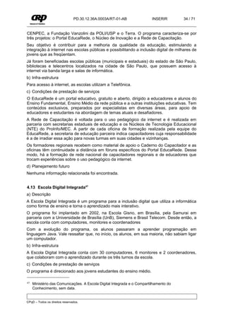 PD.30.12.36A.0003A/RT-01-AB              INSERIR       34 / 71


CENPEC, a Fundação Vanzolini da POLI/USP e o Terra. O programa caracteriza-se por
três projetos: o Portal EducaRede, o Núcleo de Inovação e a Rede de Capacitação.
Seu objetivo é contribuir para a melhoria da qualidade da educação, estimulando a
integração à internet nas escolas públicas e possibilitando a inclusão digital de milhares de
jovens que as freqüentam.
Já foram beneficiadas escolas públicas (municipais e estaduais) do estado de São Paulo,
bibliotecas e telecentros localizados na cidade de São Paulo, que possuem acesso à
internet via banda larga e salas de informática.
b) Infra-estrutura
Para acesso à internet, as escolas utilizam a Telefônica.
c) Condições de prestação de serviços
O EducaRede é um portal educativo, gratuito e aberto, dirigido a educadores e alunos do
Ensino Fundamental, Ensino Médio da rede pública e a outras instituições educativas. Tem
conteúdos exclusivos, preparados por especialistas em diversas áreas, para apoio de
educadores e estudantes na abordagem de temas atuais e desafiadores.
A Rede de Capacitação é voltada para o uso pedagógico da internet e é realizada em
parceria com secretarias estaduais de educação e os Núcleos de Tecnologia Educacional
(NTE) do ProInfo/MEC. A partir de cada oficina de formação realizada pela equipe do
EducaRede, a secretaria de educação parceira indica capacitadores cuja responsabilidade
é a de irradiar essa ação para novas turmas em suas cidades e vizinhanças.
Os formadores regionais recebem como material de apoio o Caderno do Capacitador e as
oficinas têm continuidade a distância em fóruns específicos do Portal EducaRede. Desse
modo, há a formação de rede nacional de capacitadores regionais e de educadores que
trocam experiências sobre o uso pedagógico da internet.
d) Planejamento futuro
Nenhuma informação relacionada foi encontrada.


4.13 Escola Digital Integrada47
a) Descrição
A Escola Digital Integrada é um programa para a inclusão digital que utiliza a informática
como forma de ensino e torna o aprendizado mais interativo.
O programa foi implantado em 2002, na Escola Gisno, em Brasília, pela Samurai em
parceria com a Universidade de Brasília (UnB), Siemens e Brasil Telecom. Desde então, a
escola conta com computadores, monitores e coordenadores
Com a evolução do programa, os alunos passaram a aprender programação em
linguagem Java. Vale ressaltar que, no início, os alunos, em sua maioria, não sabiam ligar
um computador.
b) Infra-estrutura
A Escola Digital Integrada conta com 30 computadores, 6 monitores e 2 coordenadores,
que colaboram com o aprendizado durante os três turnos da escola.
c) Condições de prestação de serviços
O programa é direcionado aos jovens estudantes do ensino médio.

47   Ministério das Comunicações. A Escola Digital Integrada e o Compartilhamento do
     Conhecimento, sem data.


CPqD – Todos os direitos reservados.
 