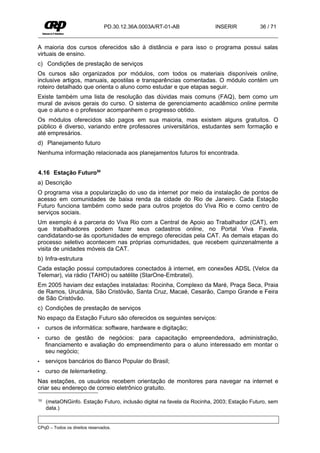 PD.30.12.36A.0003A/RT-01-AB              INSERIR           36 / 71


A maioria dos cursos oferecidos são à distância e para isso o programa possui salas
virtuais de ensino.
c) Condições de prestação de serviços
Os cursos são organizados por módulos, com todos os materiais disponíveis online,
inclusive artigos, manuais, apostilas e transparências comentadas. O módulo contém um
roteiro detalhado que orienta o aluno como estudar e que etapas seguir.
Existe também uma lista de resolução das dúvidas mais comuns (FAQ), bem como um
mural de avisos gerais do curso. O sistema de gerenciamento acadêmico online permite
que o aluno e o professor acompanhem o progresso obtido.
Os módulos oferecidos são pagos em sua maioria, mas existem alguns gratuitos. O
público é diverso, variando entre professores universitários, estudantes sem formação e
até empresários.
d) Planejamento futuro
Nenhuma informação relacionada aos planejamentos futuros foi encontrada.


4.16 Estação Futuro50
a) Descrição
O programa visa a popularização do uso da internet por meio da instalação de pontos de
acesso em comunidades de baixa renda da cidade do Rio de Janeiro. Cada Estação
Futuro funciona também como sede para outros projetos do Viva Rio e como centro de
serviços sociais.
Um exemplo é a parceria do Viva Rio com a Central de Apoio ao Trabalhador (CAT), em
que trabalhadores podem fazer seus cadastros online, no Portal Viva Favela,
candidatando-se às oportunidades de emprego oferecidas pela CAT. As demais etapas do
processo seletivo acontecem nas próprias comunidades, que recebem quinzenalmente a
visita de unidades móveis da CAT.
b) Infra-estrutura
Cada estação possui computadores conectados à internet, em conexões ADSL (Velox da
Telemar), via rádio (TAHO) ou satélite (StarOne-Embratel).
Em 2005 haviam dez estações instaladas: Rocinha, Complexo da Maré, Praça Seca, Praia
de Ramos, Urucânia, São Cristóvão, Santa Cruz, Macaé, Cesarão, Campo Grande e Feira
de São Cristóvão.
c) Condições de prestação de serviços
No espaço da Estação Futuro são oferecidos os seguintes serviços:
•    cursos de informática: software, hardware e digitação;
•    curso de gestão de negócios: para capacitação empreendedora, administração,
     financiamento e avaliação do empreendimento para o aluno interessado em montar o
     seu negócio;
•    serviços bancários do Banco Popular do Brasil;
•    curso de telemarketing.
Nas estações, os usuários recebem orientação de monitores para navegar na internet e
criar seu endereço de correio eletrônico gratuito.

50   (metaONGinfo. Estação Futuro, inclusão digital na favela da Rocinha, 2003; Estação Futuro, sem
     data.)


CPqD – Todos os direitos reservados.
 