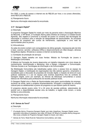 PD.30.12.36A.0003A/RT-01-AB              INSERIR          37 / 71


Em 2003, o custo do acesso a internet era de R$2,00 por hora; e os cursos oferecidos,
entre R$10,00 e R$20,00.
d) Planejamento futuro
Nenhuma informação relacionada foi encontrada.


4.17 Garagem Digital51
a) Descrição
O programa Garagem Digital foi criado por meio da parceria entre a Associação Meninos
do Morumbi, a HP Brasil, a Fundação Abrinq pelos Direitos da Criança e a Cidade Escola
Aprendiz. Seu objetivo é promover a inclusão de jovens no universo das tecnologias de
informação e contribuir para a redução da desigualdade de oportunidades. As principais
atividades do programa são cursos de treinamento, capacitação e uma rede de
oportunidades para os jovens.
b) Infra-estrutura
As salas de ensino contam com computadores de última geração, impressoras jato de tinta
e laser, scanner, servidor, softwares (Office e desenvolvimento em Web Design), câmeras
fotográficas digitais, filmadoras e acesso à internet via banda larga.
c) Condições de prestação de serviços
O Garagem Digital trabalha em duas frentes: Módulo de Formação de Jovens e
Mobilização Comunitária.
O Módulo de Formação de Jovens desenvolve um trabalho integrado com cinco áreas do
conhecimento: Administração e Marketing, Arte e Design, Linguagem e Comunicação,
Ciências Sociais e as Tecnologias da Informação e da Comunicação.
Na Mobilização Comunitária são trabalhadas ações como o acesso livre ao espaço da
Garagem Digital, a mobilização de organizações dos três setores (governo, empresário e
sociedade) para a discussão de propostas de inclusão digital, o impacto do tema em suas
práticas cotidianas e o uso do espaço para eventos específicos fora do contexto da
Garagem Digital, como por exemplo, as oficinas de lideranças comunitárias e cursos
básicos de informática para professores de escolas públicas locais.
O Garagem Digital criou a Rede de Oportunidades para gerar oportunidades de emprego,
aumento de renda, apoio a projetos empreendedores, formação e ampliação do universo
cultural para os adolescentes e jovens do programa ou que fizeram parte do mesmo.
O programa atende jovens entre 14 e 24 anos de escolas públicas, selecionados de
acordo com a disponibilidade escolar e/ou de trabalho, a região onde moram, a renda
familiar e uma entrevista.
d) Planejamento futuro
Nenhuma informação relacionada foi encontrada.


4.18 Gemas da Terra52
a) Descrição

51   (Fundação Abrinq. Programa Garagem Digital, sem data; IntegrAcao. Garagem Digital: jovens
     aprendem informática e cidadania, sem data; HP Brasil. HP Brasil e Fundação Abrinq inauguram
     três novas unidades do Programa Garagem Digital no Ceará, sem data.)
52   Gemas da Terra. Rede Rural de Telecentros Comunitários, sem data.


CPqD – Todos os direitos reservados.
 
