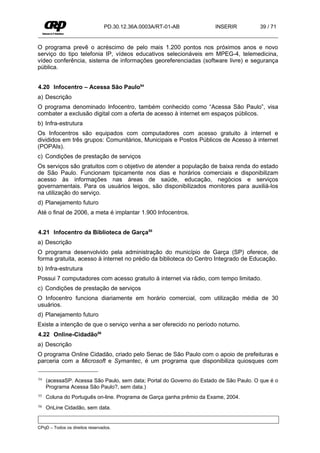 PD.30.12.36A.0003A/RT-01-AB           INSERIR           39 / 71


O programa prevê o acréscimo de pelo mais 1.200 pontos nos próximos anos e novo
serviço do tipo telefonia IP, vídeos educativos selecionáveis em MPEG-4, telemedicina,
vídeo conferência, sistema de informações georeferenciadas (software livre) e segurança
pública.


4.20 Infocentro – Acessa São Paulo54
a) Descrição
O programa denominado Infocentro, também conhecido como “Acessa São Paulo”, visa
combater a exclusão digital com a oferta de acesso à internet em espaços públicos.
b) Infra-estrutura
Os Infocentros são equipados com computadores com acesso gratuito à internet e
divididos em três grupos: Comunitários, Municipais e Postos Públicos de Acesso à internet
(POPAIs).
c) Condições de prestação de serviços
Os serviços são gratuitos com o objetivo de atender a população de baixa renda do estado
de São Paulo. Funcionam tipicamente nos dias e horários comerciais e disponibilizam
acesso às informações nas áreas de saúde, educação, negócios e serviços
governamentais. Para os usuários leigos, são disponibilizados monitores para auxiliá-los
na utilização do serviço.
d) Planejamento futuro
Até o final de 2006, a meta é implantar 1.900 Infocentros.


4.21 Infocentro da Biblioteca de Garça55
a) Descrição
O programa desenvolvido pela administração do município de Garça (SP) oferece, de
forma gratuita, acesso à internet no prédio da biblioteca do Centro Integrado de Educação.
b) Infra-estrutura
Possui 7 computadores com acesso gratuito à internet via rádio, com tempo limitado.
c) Condições de prestação de serviços
O Infocentro funciona diariamente em horário comercial, com utilização média de 30
usuários.
d) Planejamento futuro
Existe a intenção de que o serviço venha a ser oferecido no período noturno.
4.22 Online-Cidadão56
a) Descrição
O programa Online Cidadão, criado pelo Senac de São Paulo com o apoio de prefeituras e
parceria com a Microsoft e Symantec, é um programa que disponibiliza quiosques com

54   (acessaSP. Acessa São Paulo, sem data; Portal do Governo do Estado de São Paulo. O que é o
     Programa Acessa São Paulo?, sem data.)
55   Coluna do Português on-line. Programa de Garça ganha prêmio da Exame, 2004.
56   OnLine Cidadão, sem data.


CPqD – Todos os direitos reservados.
 