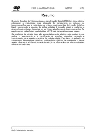PD.30.12.36A.0003A/RT-01-AB      INSERIR           4 / 71



                                           Resumo
O projeto Soluções de Telecomunicações para Inclusão Digital (STID) tem como objetivo
estabelecer a metodologia mais adequada de planejamento de soluções de
telecomunicações para a implantação de projetos governamentais de inclusão digital no
Brasil, promovendo a sinergia de ações voltadas à inclusão digital e avaliando e
desenvolvendo soluções baseadas em serviços e plataformas de telecomunicações. De
acordo com as metas físicas estabelecidas, o STID está estruturado em onze etapas.
Os resultados da primeira delas são apresentados neste relatório, cujo objetivo é o de
realizar o levantamento e a identificação de soluções existentes, nacionais e
internacionais, para suporte a projetos de inclusão digital. Para tanto, é realizado um
mapeamento das principais iniciativas, focalizando os objetivos da experiência, o tipo de
serviço oferecido e a infra-estrutura de tecnologia da informação e de telecomunicações
utilizada em cada caso.




CPqD – Todos os direitos reservados.
 