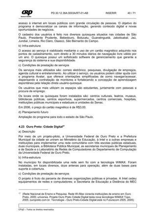 PD.30.12.36A.0003A/RT-01-AB              INSERIR           40 / 71


acesso à internet em locais públicos com grande circulação de pessoas. O objetivo do
programa é democratizar os canais de informação, gerando conteúdo digital e novas
oportunidades de negócios.
O cadastro dos usuários é feito nos diversos quiosques situados nas cidades de São
Paulo, Presidente Prudente, Bebedouro, Botucatu, Guaratinguetá, Jaboticabal, Jaú,
Jundiaí, Limeira, Rio Claro, Osasco, São Bernardo do Campo.
b) Infra-estrutura
O acesso ao serviço é viabilizado mediante o uso de um cartão magnético adquirido nos
pontos de cadastramento, com direito a 30 minutos diários de navegação livre válido por
um ano. O quiosque possui um sofisticado software de gerenciamento que garante a
segurança do sistema e sua disponibilidade.
c) Condições de prestação de serviços
Os serviços mais utilizados são: correio eletrônico, pesquisas, divulgação de empregos,
agenda cultural e entretenimento. Ao utilizar o serviço, os usuários podem obter ajuda com
o programa Avatar, que oferece orientações simplificadas de como navegar/acessar,
dispensando a contratação de monitores e fortalecendo a concepção de aprendizagem
espontânea pela relação direta usuário-quiosque.
Os usuários que mais utilizam os espaços são estudantes, juntamente com pessoas a
procura de emprego.
Os locais onde os quiosques foram instalados são: centros culturais, teatros, museus,
bibliotecas públicas, centros esportivos, supermercados, centros comerciais, hospitais,
instituições públicas municipais e estaduais e unidades do Senac.
Em 2006, o preço do cartão magnético é de R$3,00.
d) Planejamento futuro
Ampliação do programa para todo o estado de São Paulo.


4.23 Ouro Preto: Cidade Digital57
a) Descrição
Por meio de um projeto-piloto, a Universidade Federal de Ouro Preto e a Prefeitura
Municipal da cidade se uniram ao Ministério da Educação, à Intel e a outras empresas e
instituições para implementar uma rede comunitária com três escolas públicas estaduais,
duas municipais, a Biblioteca Pública Municipal, as secretarias municipais de Planejamento
e de Saúde e o Laboratório de Redes de Computadores do Departamento de Computação
da Universidade Federal de Ouro Preto.
b) Infra-estrutura
No município foi disponibilizada uma rede sem fio com a tecnologia WiMAX. Foram
instaladas, em locais diversos, doze antenas para operação, além de duas bases para
suporte à cobertura.
c) Condições de prestação de serviços
O projeto é fruto da parceria de diversas organizações públicas e privadas. A Intel cedeu
equipamentos de redes e computadores; a Secretaria de Educação a Distância do MEC


57   (Rede Nacional de Ensino e Pesquisa. Rede Wi-Max conecta instituições de ensino em Ouro
     Preto, 2005; universia. Projeto Ouro Preto Cidade Digital testa nova tecnologia WiMAX Topo,
     2005; ouropreto.com.br. Tecnologia - Ouro Preto-Cidade Digital está no Futurecom 2005, 2005)


CPqD – Todos os direitos reservados.
 