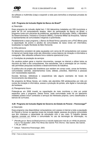PD.30.12.36A.0003A/RT-01-AB               INSERIR            42 / 71


de software e multimídia (Litap) e expandir a rede para domicílios e empresas privadas do
município.


4.25 Programa de Inclusão Digital do Banco do Brasil59
a) Descrição
Esse programa de inclusão digital tem 1.164 telecentros instalados em 526 municípios a
partir de 25 mil computadores doados. Além da participação do Banco do Brasil, o
programa conta com parcerias de prefeituras, secretarias de educação, ONGs, o Ministério
do Desenvolvimento, Indústria e Comércio (MDIC), Comando Militar da Amazônia, Telemar
e representantes de comunidades indígenas e quilombolas.
Paralelamente a esse programa, o Banco do Brasil firmou parceria com a PUC-Minas para
a capacitação de jovens e adultos de comunidades de baixa renda em informática,
localizadas na região Nordeste de Belo Horizonte.
b) Infra-estrutura
Os telecentros consistem de salas equipadas com cerca de 20 computadores com acesso
à internet em banda larga onde são oferecidos cursos básicos de iniciação à informática e
navegação. São utilizados software livre e sistema operacional Linux.
c) Condições de prestação de serviços
Os usuários podem gerar e imprimir documentos, navegar na internet e utilizar todos os
recursos da rede e dos computadores. Aos estudantes, sob a orientação de um monitor,
são permitidas pesquisas escolares e desenvolvimento de trabalhos.
O público-alvo do projeto são brasileiros que residem em zonas rurais, zonas de fronteira,
comunidades carentes, assentamentos rurais, aldeias, presídios, ribeirinhos e pessoas
com necessidades especiais.
Escolas técnicas, bibliotecas e cooperativas são alguns exemplos de locais de
funcionamento dos telecentros.
No programa de Minas Gerais, em média, são atendidos 500 adolescentes por mês em
cursos de iniciação à informática, acesso e produção de portais, arte digital e manutenção
de hardware.
d) Planejamento futuro
Pretende-se em 2006 investir na capacitação de mais monitores e criar um portal
específico para o programa. Dessa forma, cada comunidade onde há um telecentro
instalado poderá incluir conteúdos e serviços de interesses próprios, como classificados e
bancos de currículos.


4.26 Programa de Inclusão Digital do Governo do Estado do Paraná – Paranavegar60
a) Descrição
Esse programa visa disponibilizar computadores com acesso à internet a toda a população
do Paraná e formar os agentes locais de inclusão digital, pessoas da própria comunidade
que têm interesse e capacidade de articulação com o seu meio. O trabalho desses
agentes consiste em treinar a comunidade no uso da tecnologia da informação, no

59   (Planalto.gov.br. Banco do Brasil promove a inclusão digital para mais de um milhão de pessoas.
     Leia no "Em Questão", 2005; PUC Minas São Gabriel. PUC Informa - São Gabriel, São Gabriel,
     n. 48, jan. 2005.)
60   Celepar. Telecentros Paranavegar, 2003.


CPqD – Todos os direitos reservados.
 