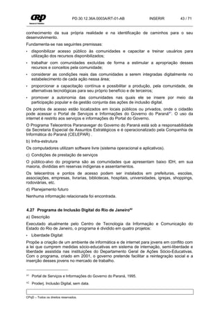 PD.30.12.36A.0003A/RT-01-AB         INSERIR          43 / 71


conhecimento da sua própria realidade e na identificação de caminhos para o seu
desenvolvimento.
Fundamenta-se nas seguintes premissas:
•    disponibilizar acesso público às comunidades e capacitar e treinar usuários para
     utilização dos recursos disponibilizados;
•    trabalhar com comunidades excluídas de forma a estimular a apropriação desses
     recursos e conceitos pela comunidade;
•    considerar as condições reais das comunidades a serem integradas digitalmente no
     estabelecimento de cada ação nessa área;
•    proporcionar a capacitação contínua e possibilitar a produção, pela comunidade, de
     alternativas tecnológicas para seu próprio benefício e de terceiros;
•    promover a autonomia das comunidades nas quais ele se insere por meio da
     participação popular e da gestão conjunta das ações de inclusão digital.
Os pontos de acesso estão localizados em locais públicos ou privados, onde o cidadão
pode acessar o Portal de Serviços e Informações do Governo do Paraná61. O uso da
internet é restrito aos serviços e informações do Portal do Governo.
O Programa Telecentros Paranavegar do Governo do Paraná está sob a responsabilidade
da Secretaria Especial de Assuntos Estratégicos e é operacionalizado pela Companhia de
Informática do Paraná (CELEPAR) .
b) Infra-estrutura
Os computadores utilizam software livre (sistema operacional e aplicativos).
c) Condições de prestação de serviços
O público-alvo do programa são as comunidades que apresentam baixo IDH, em sua
maioria, divididas em reservas indígenas e assentamentos.
Os telecentros e pontos de acesso podem ser instalados em prefeituras, escolas,
associações, empresas, livrarias, bibliotecas, hospitais, universidades, igrejas, shoppings,
rodoviárias, etc.
d) Planejamento futuro
Nenhuma informação relacionada foi encontrada.


4.27 Programa de Inclusão Digital do Rio de Janeiro62
a) Descrição
Executado atualmente pelo Centro de Tecnologia da Informação e Comunicação do
Estado do Rio de Janeiro, o programa é dividido em quatro projetos:
•    Liberdade Digital:
Propõe a criação de um ambiente de informática e de internet para jovens em conflito com
a lei que cumprem medidas sócio-educativas em sistema de internação, semi-liberdade e
liberdade assistida nas instituições do Departamento Geral de Ações Sócio-Educativas.
Com o programa, criado em 2001, o governo pretende facilitar a reintegração social e a
inserção desses jovens no mercado de trabalho.


61   Portal de Serviços e Informações do Governo do Paraná, 1995.
62   Proderj. Inclusão Digital, sem data.


CPqD – Todos os direitos reservados.
 