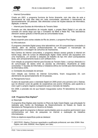 PD.30.12.36A.0003A/RT-01-AB              INSERIR           44 / 71


•    Internet Comunitária:
Criado em 2001, o programa funciona de forma itinerante, com dez dias de aula e
permanência de vinte dias úteis em cada comunidade, permitindo o treinamento de
aproximadamente 120 pessoas. São oferecidos cursos de noções básicas de informática,
digitação, e internet.
•    Internet para Escolas de Informática do Terceiro Setor
Formado por três laboratórios de inclusão digital, o projeto Maré Digital é um pólo de
conexão em banda larga que liga o Complexo da Maré à Rede Rio. Três laboratórios
oferecem acesso gratuito à internet para as comunidades locais.
•    Município Digital
Busca expandir para outras cidades do Rio de Janeiro, o programa Piraí Digital.
b) Infra-estrutura
O programa Liberdade Digital possui dois laboratórios com 20 computadores conectados à
internet, além de oficinas profissionalizantes de montagem e manutenção de
computadores e reciclagem de cartuchos de impressoras.
Nos Centros de internet comunitária, o programa oferece acesso gratuito à internet em
banda larga, além de cursos de alfabetização digital. Estes centros são equipados com
uma impressora, um servidor e estações de trabalho do tipo thin client (computadores
leves, sem armazenamento local) e com software livre.
Com relação ao programa Internet para Escolas do Terceiro Setor, o serviço oferecido é o
de comunicação de dados entre as escolas de informática. Atualmente já estão
conectadas 11 Escolas de Informática e Cidadania (EICs) do Comitê para Democratização
da Informática (CDI).
c) Condições de prestação de serviços
Com relação aos Centros de Internet Comunitária, foram inaugurados 23, com
atendimento de aproximadamente 30 mil pessoas.
d) Planejamento futuro
O plano de expansão para o Liberdade Digital em 2005 prevê uma parceria com o Sebrae,
que irá oferecer curso de gestão de cooperativas aos jovens infratores, para ajudá-los a
criar e gerir o próprio negócio e prepará-los para o mercado de trabalho.
Em 2005, a previsão era de que fossem inaugurados outros 70 laboratórios de inclusão
digital.


4.28 Programa Ilhas Digitais63
a) Descrição
O programa Ilhas Digitais está inserido no Plano de Ação Ceará Digital, cuja articulação foi
realizada pelo Centro de Estratégias de Desenvolvimento do Estado do Ceará da
Secretaria do Planejamento do Governo do Estado.
O objetivo geral do programa é oferecer oportunidades para os usuários aprimorarem seus
conhecimentos por meio de pesquisas na internet e realização de trabalhos
informatizados.
Entre os objetivos específicos pode-se destacar:

63   (SECITECE. Objetivo: Promover capacitação e qualificação profissional, sem data; SOMA. Ilhas
     Digitais, sem data; SEBRAE. Ilhas Digitais, sem data)


CPqD – Todos os direitos reservados.
 
