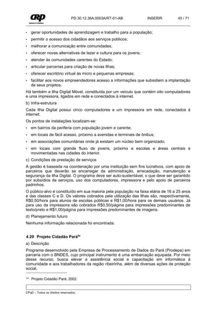 PD.30.12.36A.0003A/RT-01-AB           INSERIR      45 / 71


•    gerar oportunidades de aprendizagem e trabalho para a população;
•    permitir o acesso dos cidadãos aos serviços públicos;
•    melhorar a comunicação entre comunidades;
•    oferecer novas alternativas de lazer e cultura para os jovens;
•    atender às comunidades carentes do Estado;
•    articular parcerias para criação de novas Ilhas;
•    oferecer escritório virtual às micro e pequenas empresas;
•    facilitar aos novos empreendedores acesso a informações que subsidiem a implantação
     de seus projetos.
Há também a Ilha Digital Móvel, constituída por um veículo que contém oito computadores
e uma impressora, ligados em rede e conectados à internet.
b) Infra-estrutura
Cada Ilha Digital possui cinco computadores e um impressora em rede, conectados à
internet.
Os pontos de instalações localizam-se:
•    em bairros da periferia com população jovem e carente;
•    em locais de fácil acesso, próximo a avenidas e terminais de ônibus;
•    em associações comunitárias onde já existam um núcleo bem organizado;
•    em locais com grande fluxo de jovens, próximo a escolas e áreas centrais e
     movimentadas nas cidades do interior.
c) Condições de prestação de serviços
A gestão é baseada na coordenação por uma instituição sem fins lucrativos, com apoio de
parceiros que deverão se encarregar da administração, arrecadação, manutenção e
segurança da Ilha Digital. O programa deve ser auto-sustentável, o que deve ser garantido
por subsídios de serviços, uso dos computadores, impressora e pelo apoio de parceiros
padrinhos.
O público-alvo é constituído em sua maioria pela população na faixa etária de 16 a 25 anos
e das classes C e D. Os valores cobrados pela utilização das Ilhas são, respectivamente,
R$0,50/hora para alunos de escolas públicas e R$1,00/hora para os demais usuários. Já
para uso da impressora são cobrados R$0,50/página para impressões predominantes de
texto/preto e R$1,00/página para impressões predominantes de imagens.
d) Planejamento futuro
Nenhuma informação relacionada foi encontrada.


4.29 Projeto Cidadão Pará64
a) Descrição
Programa desenvolvido pela Empresa de Processamento de Dados do Pará (Prodepa) em
parceria com o BNDES, cujo principal instrumento é uma embarcação equipada. Por meio
desse recurso, busca elevar a assistência social e capacitação em informática à
comunidade e aos trabalhadores da região ribeirinha, além de diversas ações de proteção
social.

64   Projeto Cidadão Pará, 2002.


CPqD – Todos os direitos reservados.
 