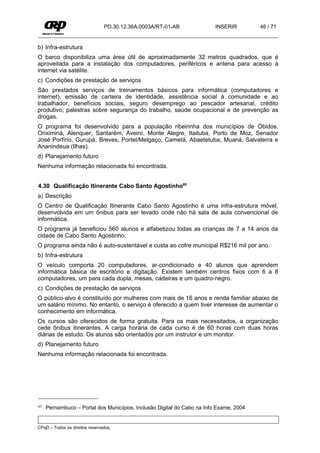 PD.30.12.36A.0003A/RT-01-AB              INSERIR        46 / 71


b) Infra-estrutura
O barco disponibiliza uma área útil de aproximadamente 32 metros quadrados, que é
aproveitada para a instalação dos computadores, periféricos e antena para acesso à
internet via satélite.
c) Condições de prestação de serviços
São prestados serviços de treinamentos básicos para informática (computadores e
internet), emissão de carteira de identidade, assistência social à comunidade e ao
trabalhador, benefícios sociais, seguro desemprego ao pescador artesanal, crédito
produtivo, palestras sobre segurança do trabalho, saúde ocupacional e de prevenção as
drogas.
O programa foi desenvolvido para a população ribeirinha dos municípios de Óbidos,
Oriximiná, Alenquer, Santarém, Aveiro, Monte Alegre, Itaituba, Porto de Moz, Senador
José Porfírio, Gurupá, Breves, Portel/Melgaço, Cametá, Abaetetuba, Muaná, Salvaterra e
Ananindeua (Ilhas).
d) Planejamento futuro
Nenhuma informação relacionada foi encontrada.


4.30 Qualificação Itinerante Cabo Santo Agostinho65
a) Descrição
O Centro de Qualificação Itinerante Cabo Santo Agostinho é uma infra-estrutura móvel,
desenvolvida em um ônibus para ser levado onde não há sala de aula convencional de
informática.
O programa já beneficiou 560 alunos e alfabetizou todas as crianças de 7 a 14 anos da
cidade de Cabo Santo Agostinho.
O programa ainda não é auto-sustentável e custa ao cofre municipal R$216 mil por ano.
b) Infra-estrutura
O veículo comporta 20 computadores, ar-condicionado e 40 alunos que aprendem
informática básica de escritório e digitação. Existem também centros fixos com 6 a 8
computadores, um para cada dupla, mesas, cadeiras e um quadro-negro.
c) Condições de prestação de serviços
O público-alvo é constituído por mulheres com mais de 16 anos e renda familiar abaixo de
um salário mínimo. No entanto, o serviço é oferecido a quem tiver interesse de aumentar o
conhecimento em informática.
Os cursos são oferecidos de forma gratuita. Para os mais necessitados, a organização
cede ônibus itinerantes. A carga horária de cada curso é de 60 horas com duas horas
diárias de estudo. Os alunos são orientados por um instrutor e um monitor.
d) Planejamento futuro
Nenhuma informação relacionada foi encontrada.




65   Pernambuco – Portal dos Municípios. Inclusão Digital do Cabo na Info Exame, 2004


CPqD – Todos os direitos reservados.
 