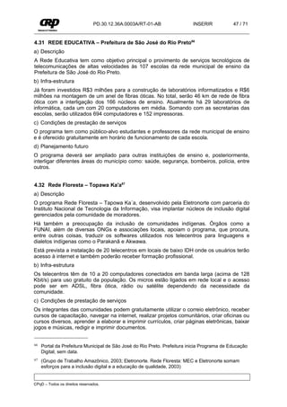 PD.30.12.36A.0003A/RT-01-AB                INSERIR           47 / 71


4.31 REDE EDUCATIVA – Prefeitura de São José do Rio Preto66
a) Descrição
A Rede Educativa tem como objetivo principal o provimento de serviços tecnológicos de
telecomunicações de altas velocidades às 107 escolas da rede municipal de ensino da
Prefeitura de São José do Rio Preto.
b) Infra-estrutura
Já foram investidos R$3 milhões para a construção de laboratórios informatizados e R$6
milhões na montagem de um anel de fibras óticas. No total, serão 46 km de rede de fibra
ótica com a interligação dos 166 núcleos de ensino. Atualmente há 29 laboratórios de
informática, cada um com 20 computadores em média. Somando com as secretarias das
escolas, serão utilizados 694 computadores e 152 impressoras.
c) Condições de prestação de serviços
O programa tem como público-alvo estudantes e professores da rede municipal de ensino
e é oferecido gratuitamente em horário de funcionamento de cada escola.
d) Planejamento futuro
O programa deverá ser ampliado para outras instituições de ensino e, posteriormente,
interligar diferentes áreas do município como: saúde, segurança, bombeiros, polícia, entre
outros.


4.32 Rede Floresta – Topawa Ka'a67
a) Descrição
O programa Rede Floresta – Tapowa Ka´a, desenvolvido pela Eletronorte com parceria do
Instituto Nacional de Tecnologia da Informação, visa implantar núcleos de inclusão digital
gerenciados pela comunidade de moradores.
Há também a preocupação da inclusão de comunidades indígenas. Órgãos como a
FUNAI, além de diversas ONGs e associações locais, apoiam o programa, que procura,
entre outras coisas, traduzir os softwares utilizados nos telecentros para linguagens e
dialetos indígenas como o Parakanã e Akwawa.
Está prevista a instalação de 20 telecentros em locais de baixo IDH onde os usuários terão
acesso à internet e também poderão receber formação profissional.
b) Infra-estrutura
Os telecentros têm de 10 a 20 computadores conectados em banda larga (acima de 128
Kbit/s) para uso gratuito da população. Os micros estão ligados em rede local e o acesso
pode ser em ADSL, fibra ótica, rádio ou satélite dependendo da necessidade da
comunidade.
c) Condições de prestação de serviços
Os integrantes das comunidades podem gratuitamente utilizar o correio eletrônico, receber
cursos de capacitação, navegar na internet, realizar projetos comunitários, criar oficinas ou
cursos diversos, aprender a elaborar e imprimir currículos, criar páginas eletrônicas, baixar
jogos e músicas, redigir e imprimir documentos.


66   Portal da Prefeitura Municipal de São José do Rio Preto. Prefeitura inicia Programa de Educação
     Digital, sem data.
67   (Grupo de Trabalho Amazônico, 2003; Eletronorte. Rede Floresta: MEC e Eletronorte somam
     esforços para a inclusão digital e a educação de qualidade, 2003)


CPqD – Todos os direitos reservados.
 