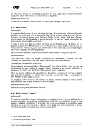 PD.30.12.36A.0003A/RT-01-AB        INSERIR           48 / 71


Os telecentros devem ser fiscalizados e gerenciados com o apoio de um Conselho Gestor
(CG) eleito pelos moradores das comunidades participantes.
d) Planejamento futuro
A meta inicial é atender a cada um dos 761 municípios da região Amazônica.


4.33 Rede Jovem68
a) Descrição
O programa Rede Jovem é uma iniciativa Comitas – Parcerias para o Desenvolvimento
Solidário, conjuntamente com a Microsoft e Sesc (RJ) e apoiada pelas empresas Caçula,
Embraer, American Express e dos Institutos Razão Social e Action Aid. Visa oferecer
oportunidades de familiarização e aprofundamento no uso de novas tecnologias de
comunicação e informação à juventude.
A Rede já conta com dois telecentros na Bahia, um em Brasília, cinco no Ceará, um no
Espírito Santo, um em Minas Gerais, um em Pernambuco, cinco em São Paulo e nove no
Rio de Janeiro. Além disso, junto com a Prefeitura do Rio, foram possíveis a implantação
de 30 novos espaços em escolas públicas.
Até 2004 foram realizados 240 mil atendimentos beneficiando 16 mil jovens por mês.
b) Infra-estrutura
Cada telecentro possui, em média, 8 computadores conectados à internet, que são
utilizados em mini cursos como o de confecção de currículos e Web Design.
c) Condições de prestação de serviços
Para iniciantes, foi desenvolvido o “Ciberbanho®”, uma oficina de três horas em que os
participantes já saem aptos a navegar, trocar mensagens de correio eletrônico e
pesquisar. Em 2004, mais de 10.000 “Ciberbanho®” foram realizados.
Além dos cursos e oficinas, há a possibilidade de realizar pesquisas na internet, participar
das semanas temáticas (14 temas como gênero, consciência negra e prevenção à
DST/AIDS) e de bate-papo semanal.
Os espaços podem funcionar em escolas ou casas, visando sempre o público jovem
desfavorecido, com horário comercial de funcionamento.
d) Planejamento futuro
Aplicação do programa para outros estados.


4.34 Rede Povos da Floresta69
a) Descrição
O programa possibilita o acesso à internet aos moradores de áreas remotas, viabilizando o
contato com outras comunidades e ajudando-os a defender seus direitos e preservar sua
cultura, tradições e territórios. A proposta é levar as comunidades a compartilhar suas
semelhanças e, ao mesmo tempo, reforçar o que cada uma tem de particular e único,
criando um circuito reintegrador que valoriza suas origens.




68   Rede Jovem, sem data.
69   Redes Povos da Floresta, 2006.


CPqD – Todos os direitos reservados.
 