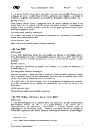 PD.30.12.36A.0003A/RT-01-AB         INSERIR        49 / 71


A rede deverá facilitar a denúncia de queimadas, desmatamentos, assédio de garimpeiros
e disputas de terras. Também haverá melhores condições para negociar os produtos do
extrativismo vegetal e do artesanato, principais fontes de subsistência para esses povos.
b) Infra-estrutura
Para captar o sinal do satélite, o programa utiliza uma antena instalada na aldeia. Cada
aldeia conta com um desktop e quatro laptops conectados à internet. A alimentação de
energia é feita via baterias solares e cada dia com sol gera, aproximadamente, quatro
horas de utilização do serviço.
c) Condições de prestação de serviços
As primeiras três aldeias a se integrarem ao programa são: Ashaninka e Yawanawa no
Acre e Sapuka em Angra dos Reis.
d) Planejamento futuro
Levar o programa a outras aldeias indígenas brasileiras.


4.35 Rede SACI70
a) Descrição
A Rede SACI disponibiliza canais de comunicação para difusão de informações sobre o
tema de pessoas portadoras de necessidades especiais. Com isso, a SACI visa estimular
a inclusão social, a melhoria da qualidade de vida e o exercício da cidadania destas
pessoas.
b) Infra-estrutura
Suas principais ferramentas de trabalho são: internet e os Centros de Informação e
Convivência (CICs).
c) Condições de prestação de serviços
Por meio da internet, a Rede disponibiliza aos seus usuários endereço eletrônico, suporte
técnico, softwares adaptados para necessidades especiais, além de bases de dados, listas
de discussão, agenda de eventos, entre outros serviços.
Já os CICs são locais de fácil acesso, abertos a portadores de necessidades especiais,
onde são ministrados cursos gratuitos de capacitação para o uso da internet e da
Informática.
d) Planejamento futuro
Nenhuma informação relacionada foi encontrada.


4.36 RITS - Rede de Informações para o Terceiro Setor71
a) Descrição
A Rede de Informações para o Terceiro Setor é uma organização privada, autônoma sem
fins lucrativos fundada em 1997. A RITS busca fomentar e dar suporte para o
compartilhamento de informações, conhecimento e recursos técnicos entre as
organizações e os movimentos sociais. Também é sua missão promover a interação de
iniciativas e projetos por meio do uso efetivo de tecnologias de informação e comunicação.


70   Rede SACI, 2004.
71   RITS – Redes de Informações para o terceiro setor, sem data.


CPqD – Todos os direitos reservados.
 