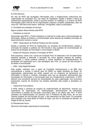 PD.30.12.36A.0003A/RT-01-AB      INSERIR         50 / 71


b) Infra-estrutura
No sítio da RITS são divulgadas informações para o fortalecimento institucional das
organizações da sociedade civil, nas áreas de Legislação, Gestão e Redes e textos de
profissionais especializados. Ainda é possível acessar no Catálogo e no Acervo da RITS
informações sobre mais de 40 mil organizações, pessoas e projetos cadastrados, além de
cerca de 1.500 itens entre textos, resenhas, monografias, teses e publicações.
c) Condições de prestação de serviços
Alguns projetos desenvolvidos pela RITS:
•   Cidadania na internet
Gerenciado pela RITS, o Portal Cidadania na internet foi criado para a democratização da
informação, defesa de direitos e conscientização sobre deveres de cidadãos promoção do
desenvolvimento humano e social.
•   OPPI - Observatório de Políticas Públicas de Info-inclusão
Atende à proposta da RITS de implementar um processo de monitoramento, análise e
promoção de projetos e políticas de info-inclusão e das questões de universalização do
acesso às tecnologias de informação e comunicação no Brasil.
•   Núcleo de Pesquisa, Estudos e Formação da RITS
Este programa, criado com o apoio da Fundação Ford, foi elaborado a fim de desenvolver
pesquisa aplicada e estimular a formação de novos agentes capazes de analisar,
compreender e criticar políticas públicas e outras iniciativas de empoderamento da
sociedade civil organizada com o uso estratégico das TICs, no campo da info-inclusão e
do direito à comunicação.
•   ADN - Ação Digital Nordeste
Este projeto, realizado com o apoio da Fundação Interamericana e da IBM, leva
computadores e acesso à internet para 40 ONGs na região Nordeste do Brasil. As
organizações, selecionadas por edital, passam por um programa de treinamento em
informática e internet e recebem orientação para que se apropriem efetivamente das
tecnologias de informação e comunicação para seu fortalecimento institucional. A RITS
oferece uma consultoria sensível às necessidades de cada organização, com encontros
presenciais, suporte de monitores nos estados atendidos pelo projeto e atividades via
internet.
•   Telecentros Comunitários
A RITS realiza e participa de projetos de implementação de telecentros, levando sua
experiência de organização em implementação, gerenciamento de telecentros
comunitários e projetos de educação comunitária para o uso efetivo das TICs. A RITS
participou da implementação, em parceria com a Prefeitura de São Paulo, de um dos
maiores projetos de info-inclusão do país, o dos telecentros de São Paulo. Foi escolhida
para implantar uma Casa Brasil na Pedra do Sapo, que fica no Complexo do Alemão, na
cidade do Rio de Janeiro.
d) Planejamento futuro
Nenhuma informação relacionada foi encontrada.




CPqD – Todos os direitos reservados.
 
