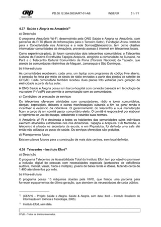 PD.30.12.36A.0003A/RT-01-AB           INSERIR           51 / 71




4.37 Saúde e Alegria na Amazônia72
a) Descrição
O programa Amazônia Wi-Fi, desenvolvido pela ONG Saúde e Alegria na Amazônia, com
parcerias da RITS (Rede de Informações para o Terceiro Setor), Fundação Avina, Instituto
para a Conectividade nas Américas e a rede Somos@telecentros, tem como objetivo
informatizar comunidades da Amazônia, provendo acesso à internet em telecentros locais.
Como experiência-piloto, já foram construídos dois telecentros comunitários: o Telecentro
Cultural da Reserva Extrativista Tapajós-Arapiuns, atingindo a comunidade de Suruacá, no
Pará e o Telecentro Cultural Comunitário da Flona (Floresta Nacional) do Tapajós, que
atende às comunidades ribeirinhas de Maguari, Jamaraquá e São Domingos.
b) Infra-estrutura
As comunidades receberam, cada uma, um laptop com programas de código livre aberto.
A conexão foi feita por meio de sinais de rádio enviados a partir dos pontos de satélite do
GESAC. Cada comunidade também recebeu duas placas foto voltaicas para geração de
eletricidade a partir da luz solar.
A ONG Saúde e Alegria possui um barco-hospital com conexão baseada em tecnologia de
voz sobre IP (VoIP) que permite a comunicação com as comunidades.
c) Condições de prestação de serviços
Os telecentros oferecem atividades com computadores, rádio e jornal comunitários,
danças, exposições, debates e outras manifestações culturais a fim de gerar renda e
incentivar o exercício da cidadania. O gerenciamento do telecentro e sua manutenção
ficam a cargo de um comitê gestor comunitário eleito. O comitê é responsável por elaborar
o regimento de uso do espaço, debatendo e votando suas normas.
A Amazônia Wi-Fi é destinada a todos os habitantes das comunidades cujos indivíduos
exercem atividades extrativistas nos rios Amazonas, Tapajós e Arapiuns. Em Muratuba, o
telecentro é situado na secretaria da escola, e em Piquiatuba, foi definida uma sala até
então não utilizada do posto de saúde. Os serviços oferecidos são gratuitos.
d) Planejamento futuro
Existem planos futuros para a construção de mais dois centros, sem local definido.


4.38 Telecentro – Instituto Efort73
a) Descrição
O programa Telecentro de Acessibilidade Total do Instituto Efort tem por objetivo promover
a inclusão digital de pessoas com necessidades especiais (portadores de deficiência
auditiva, mental, visual, física e múltipla), jovens de baixa renda e idosos, fazendo cerca de
1.400 atendimentos por mês.
b) Infra-estrutura
O programa possui 13 máquinas doadas pela VIVO, que firmou uma parceria para
fornecer equipamentos de última geração, que atendem às necessidades de cada público.



72   (CEAPS – Projeto Saúde e Alegria. Saúde & Alegria, sem data; ibicit – Instituto Brasileiro de
     Informação em Ciência e Tecnologia, 2005).
73   Instituto Efort, sem data.


CPqD – Todos os direitos reservados.
 