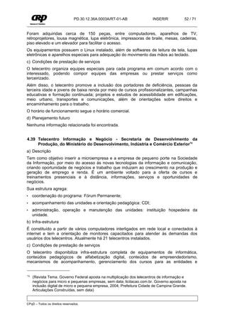PD.30.12.36A.0003A/RT-01-AB             INSERIR           52 / 71


Foram adquiridas cerca de 150 peças, entre computadores, aparelhos de TV,
retroprojetores, lousa magnética, lupa eletrônica, impressoras de braile, mesas, cadeiras,
piso elevado e um elevador para facilitar o acesso.
Os equipamentos possuem o Linux instalado, além de softwares de leitura de tela, lupas
eletrônicas e aparelhos especiais para adequação do movimento das mãos ao teclado.
c) Condições de prestação de serviços
O telecentro organiza equipes especiais para cada programa em comum acordo com o
interessado, podendo compor equipes das empresas ou prestar serviços como
terceirizado.
Além disso, o telecentro promove a inclusão dos portadores de deficiência, pessoas da
terceira idade e jovens de baixa renda por meio de cursos profissionalizantes, campanhas
educativas e formação continuada; projetos e estudos de acessibilidade em edificações,
meio urbano, transportes e comunicações, além de orientações sobre direitos e
encaminhamento para o trabalho.
O horário de funcionamento segue o horário comercial.
d) Planejamento futuro
Nenhuma informação relacionada foi encontrada.


4.39 Telecentro Informação e Negócio - Secretaria de Desenvolvimento da
     Produção, do Ministério do Desenvolvimento, Indústria e Comércio Exterior74
a) Descrição
Tem como objetivo inserir a microempresa e a empresa de pequeno porte na Sociedade
da Informação, por meio do acesso às novas tecnologias da informação e comunicação,
criando oportunidade de negócios e trabalho que induzam ao crescimento na produção e
geração de emprego e renda. É um ambiente voltado para a oferta de cursos e
treinamentos presenciais e à distância, informações, serviços e oportunidades de
negócios.
Sua estrutura agrega:
•    coordenação do programa: Fórum Permanente;
•    acompanhamento das unidades e orientação pedagógica: CDI;
•    administração, operação e manutenção das unidades: instituição hospedeira da
     unidade.
b) Infra-estrutura
É constituído a partir de vários computadores interligados em rede local e conectados à
internet e tem a orientação de monitores capacitados para atender às demandas dos
usuários dos telecentros. Atualmente há 21 telecentros instalados.
c) Condições de prestação de serviços
O telecentro disponibiliza infra-estrutura completa de equipamentos de informática,
conteúdos pedagógicos de alfabetização digital, conteúdos de empreendedorismo,
mecanismos de acompanhamento, gerenciamento dos cursos para as entidades e


74   (Revista Tema. Governo Federal aposta na multiplicação dos telecentros de informação e
     negócios para micro e pequenas empresas, sem data; licitacao.com.br. Governo aposta na
     inclusão digital de micro e pequena empresa, 2004; Prefeitura Cidade de Campina Grande.
     Articulações Construídas, sem data)


CPqD – Todos os direitos reservados.
 