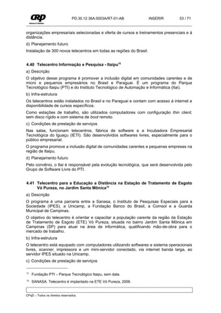 PD.30.12.36A.0003A/RT-01-AB          INSERIR      53 / 71


organizações empresariais selecionadas e oferta de cursos e treinamentos presenciais e à
distância.
d) Planejamento futuro
Instalação de 300 novos telecentros em todas as regiões do Brasil.


4.40 Telecentro Informação e Pesquisa - Itaipu75
a) Descrição
O objetivo desse programa é promover a inclusão digital em comunidades carentes e de
micro e pequenos empresários no Brasil e Paraguai. É um programa do Parque
Tecnológico Itaipu (PTI) e do Instituto Tecnológico de Automação e Informática (Itai).
b) Infra-estrutura
Os telecentros estão instalados no Brasil e no Paraguai e contam com acesso à internet e
disponibilidade de cursos específicos.
Como estações de trabalho, são utilizados computadores com configuração thin client,
sem disco rígido e com sistema de boot remoto.
c) Condições de prestação de serviços
Nas salas, funcionam telecentros, fábrica de software e a Incubadora Empresarial
Tecnológica do Iguaçu (IETI). São desenvolvidos softwares livres, especialmente para o
público empresarial.
O programa promove a inclusão digital de comunidades carentes e pequenas empresas na
região de Itaipu.
d) Planejamento futuro
Pelo convênio, o Itai é responsável pela evolução tecnológica, que será desenvolvida pelo
Grupo de Software Livre do PTI.


4.41 Telecentro para a Educação a Distância na Estação de Tratamento de Esgoto
     Vó Pureza, no Jardim Santa Mônica76
a) Descrição
O programa é uma parceria entre a Sanasa, o Instituto de Pesquisas Especiais para a
Sociedade (IPES), a Unicamp, a Fundação Banco do Brasil, a Comsol e a Guarda
Municipal de Campinas.
O objetivo do telecentro é orientar e capacitar a população carente da região da Estação
de Tratamento de Esgoto (ETE) Vó Pureza, situada no bairro Jardim Santa Mônica em
Campinas (SP) para atuar na área de informática, qualificando mão-de-obra para o
mercado de trabalho.
b) Infra-estrutura
O telecentro está equipado com computadores utilizando softwares e sistema operacionais
livres, scanner, impressora e um mini-servidor conectado, via internet banda larga, ao
servidor IPES situado na Unicamp.
c) Condições de prestação de serviços

75   Fundação PTI – Parque Tecnológico Itaipu, sem data.
76   SANASA. Telecentro é implantado na ETE Vó Pureza, 2006.


CPqD – Todos os direitos reservados.
 