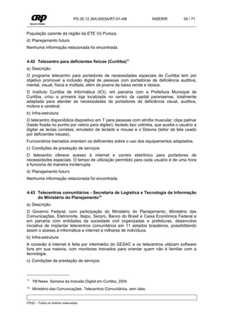 PD.30.12.36A.0003A/RT-01-AB             INSERIR       54 / 71


População carente da região da ETE Vó Pureza.
d) Planejamento futuro
Nenhuma informação relacionada foi encontrada.


4.42 Telecentro para deficientes físicos (Curitiba)77
a) Descrição
O programa telecentro para portadores de necessidades especiais de Curitiba tem por
objetivo promover a inclusão digital de pessoas com portadoras de deficiência auditiva,
mental, visual, física e múltipla, além de jovens de baixa renda e idosos.
O Instituto Curitiba de Informática (ICI), em parceria com a Prefeitura Municipal de
Curitiba, criou a primeira loja localizada no centro da capital paranaense, totalmente
adaptada para atender as necessidades de portadores de deficiência visual, auditiva,
motora e cerebral.
b) Infra-estrutura
O telecentro disponibiliza dispositivo em T para pessoas com atrofia muscular; clipe palmar
(haste fixada no punho por velcro para digitar); teclado tipo colméia, que auxilia o usuário a
digitar as teclas corretas; emulador de teclado e mouse e o Dosvox (leitor de tela usado
por deficientes visuais).
Funcionários treinados orientam os deficientes sobre o uso dos equipamentos adaptados.
c) Condições de prestação de serviços
O telecentro oferece acesso à internet e correio eletrônico para portadores de
necessidades especiais. O tempo de utilização permitido para cada usuário é de uma hora
e funciona de maneira ininterrupta.
d) Planejamento futuro
Nenhuma informação relacionada foi encontrada.


4.43 Telecentros comunitários - Secretaria de Logística e Tecnologia da Informação
     do Ministério do Planejamento78
a) Descrição
O Governo Federal, com participação do Ministério do Planejamento, Ministério das
Comunicações, Eletronorte, Itaipu, Serpro, Banco do Brasil e Caixa Econômica Federal e
em parceria com entidades da sociedade civil organizadas e prefeituras, desenvolve
iniciativa de implantar telecentros comunitários em 11 estados brasileiros, possibilitando
assim o acesso à informática e internet a milhares de indivíduos.
b) Infra-estrutura
A conexão à internet é feita por intermédio do GESAC e os telecentros utilizam software
livre em sua maioria, com monitores treinados para orientar quem não é familiar com a
tecnologia.
c) Condições de prestação de serviços



77   YB News. Semana da Inclusão Digital em Curitiba, 2004
78   Ministério das Comunicações. Telecentros Comunitários, sem data.


CPqD – Todos os direitos reservados.
 