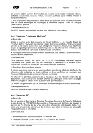PD.30.12.36A.0003A/RT-01-AB          INSERIR       55 / 71


Os usuários podem usufruir, dentre outros, de serviços como acesso a impostos e taxas,
certidões, documentos pessoais, multas, concursos públicos, ajuda médica, Procon e
pesquisas escolares.
O alvo do programa são pessoas de baixa renda que possuem pouco ou nenhum contato
com as novas tecnologias de informação e conteúdos digitais. Todos os serviços
oferecidos são gratuitos.
d) Planejamento futuro
Até 2007, deverão ser instalados cerca de 6 mil telecentros comunitários.


4.44 Telecentros Prefeitura de São Paulo79
a) Descrição
Criado e mantido pela Coordenadoria do Portal Eletrônico e de Inclusão Digital da
Prefeitura de São Paulo, com a parceria e o apoio de diversas entidades, ONGs, empresas
privadas e até mesmo a sociedade civil, o Programa Telecentros Prefeitura de São Paulo
propõe a capacitação profissional, disseminação do uso do software livre, revitalização de
espaços comunitários e a produção de comunicação comunitária.
A população conta com diversas unidades espalhadas pela cidade e, aproximadamente,
550 mil usuários cadastrados.
b) Infra-estrutura
Cada telecentro possui, em média, de 10 a 20 computadores utilizando sistema
operacional livre, sendo que 25% são dedicados a população e o restante (75%)
dedicados à formação da população, com cursos básicos e avançados.
c) Condições de prestação de serviços
O público-alvo desse programa são as comunidades carentes da cidade de São Paulo. Os
telecentros são instalados em locais públicos em áreas periféricas do município, que
funcionam todos os dias da semana em horários comerciais.
No telecentro é permitido, gratuitamente, a navegação livre na internet e impressão de
documentos. São desenvolvidas também oficinas que abrangem temas como educação
ambiental, criação de sítios e outros que lidam com questões sociais.
Os centros são gerenciados por um supervisor, acompanhado por um técnico e monitores.
d) Planejamento futuro
Nenhuma informação relacionada foi encontrada.


4.45 Telecentros RS80
a) Descrição
Com a parceria da Secretaria de Ciência e Tecnologia, Secretaria do Trabalho, Cidadania
e Ação Social e o PROCERGS (Companhia de Processamento de Dados do Estado), o
governo do Rio Grande do Sul criou telecentros oferecendo alfabetização digital, bem
como uma programação permanente de atividades para atrair o interesse da população
nas possibilidades da telemática.
b) Infra-estrutura

79   prefeitura.sp.gov.br. População dispõe de 142 unidades, 2005.
80   TELECENTRO VIDA. O que é o PROJETO TELECENTROS RS, sem data.


CPqD – Todos os direitos reservados.
 