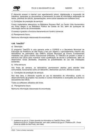 PD.30.12.36A.0003A/RT-01-AB                   INSERIR             56 / 71


É oferecido acesso à internet com agendamento prévio, digitalização e impressão de
trabalhos, pesquisas ou documentos e treinamento na área de informática (editoração de
textos, planilhas de cálculo, apresentações, entre outros baseados em software livre).
c) Condições de prestação de serviços
Foram implantados telecentros na Biblioteca Romano Reif, no Centro Vida Humanístico
em Porto Alegre e na Biblioteca Pública de Caxias do Sul, além de quiosques de
informação dentro de Universidades.
O acesso é gratuito e funciona diariamente em horário comercial.
d) Planejamento futuro
Nenhuma informação relacionada foi encontrada.


4.46 TeleCÉU81
a) Descrição
O programa TeleCÉU é uma parceria entre a CGPEID e a Secretaria Municipal de
Educação da Prefeitura de São Paulo e tem por objetivo o aproveitamento máximo dos
laboratórios de informática das EMEFs (Escola Municipal de Ensino Fundamental)
instaladas nos CÉUs (Centro Educacional Unificado). O TeleCÉU se propõe a utilizar a
estrutura dos CÉUs para incentivar maior qualificação de alunos e professores, além de
desenvolver novas atividades, ampliando as possibilidades de uso das instalações
existentes.
b) Infra-estrutura
Aos finais de semana, os laboratórios permanecem abertos para atender toda
comunidade, funcionando como um telecentro, oferecendo uso livre, oficinas e cursos.
c) Condições de prestação de serviços
Nos dias úteis, é oferecido suporte ao uso do laboratório de informática, auxílio no
desenvolvimento de projetos nas escolas e cursos introdutórios e avançados aos alunos e
educadores dos CÉUs.
Todos os softwares utilizados são livres.
d) Planejamento futuro
Nenhuma informação relacionada foi encontrada.




81   (prefeitura.sp.gov.br. O lado divertido da informática no TeleCEU Perus, 2005;
     prefeitura.sp.gov.br. Projetos Especiais, sem data; prefeitura.sp.gov.br. Prefeitura.SP - Portal
     oficial da cidade de São Paulo, sem data)


CPqD – Todos os direitos reservados.
 