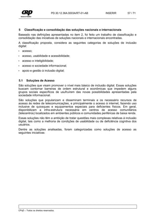 PD.30.12.36A.0003A/RT-01-AB      INSERIR          57 / 71




5     Classificação e consolidação das soluções nacionais e internacionais
Baseado nas definições apresentadas no item 2, foi feito um trabalho de classificação e
consolidação das iniciativas de soluções nacionais e internacionais encontradas.
A classificação proposta, considera as seguintes categorias de soluções de inclusão
digital:
•   acesso;
•   acesso, usabilidade e acessibilidade;
•   acesso e inteligibilidade;
•   acesso e sociedade informacional;
•   apoio e gestão à inclusão digital;


5.1    Soluções de Acesso
São soluções que visam promover o nível mais básico de inclusão digital. Essas soluções
buscam contornar barreiras de ordem estrutural e econômicas que impedem alguns
grupos sociais específicos de usufruírem das novas possibilidades apresentadas pela
sociedade informacional.
São soluções que popularizam e disseminam terminais e os necessário recursos de
acesso às redes de telecomunicações, e principalmente o acesso à internet, fazendo uso
inclusive de quiosques e equipamentos especiais para deficientes físicos. Em geral,
disponibilizam a infra-estrutura necessária em centros de acesso comunitários
(telecentros) localizados em ambientes públicos e comunidades periféricas de baixa renda.
Essas soluções não têm a ambição de tratar questões mais complexas relativas à inclusão
digital, tais como a melhoria de condições de usabilidade ou de deficiência cognitiva dos
usuários.
Dentre as soluções analisadas, foram categorizadas como soluções de acesso as
seguintes iniciativas:




CPqD – Todos os direitos reservados.
 