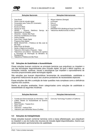 PD.30.12.36A.0003A/RT-01-AB                         INSERIR             58 / 71



                 Soluções Nacionais                                    Soluções Internacionais

•     Casa Brasil                                          •   Afrique Initiatives (Senegal)
•     Centro rural de inclusão digital                     •   e-Choupal
•     Computador para Todos (PC Conectado)                 •   Educ.ar
•     CorreiosNet                                          •   Guadalinfo
•     Escola em Rede                                       •   n-Logue
•     Gemas da Terra                                       •   PRODEM FFP's Multilingual Smart Card ATMs
•     GESAC – Governo Eletrônico Serviço de                •   Telecentros Multifuncionais na África
      Atendimento ao Cidadão
•     Infocentro – Acessa São Paulo
•     Infocentro da Biblioteca de Garça
•     Online-Cidadão
•     Outro Preto: Cidade Digital
•     Programa ilhas digitais
•     REDE EDUCATIVA – Prefeitura de São José do
      Rio Preto
•     Rede Povos da floresta
•     Saúde e Alegria da Amazônia
•     Telecentro Informação e Pesquisa – Itaipu
•     Telecentros comunitários - Secretaria de Logística
      e Tecnologia da Informação do Ministério do
      Planejamento
•     Telecentros Prefeitura de São Paulo



5.2     Soluções de Usabilidade e Acessibilidade
Essas soluções buscam contornar as principais barreiras que prejudicam ou impedem o
uso das tecnologias disponibilizadas para inclusão digital, tal qual o déficit cognitivo, as
limitações motoras, auditivas, visuais e psicológicas que impedem o aproveitamento de
recursos proporcionados pelas tecnologias digitais.
São soluções que buscam disponibilizar ferramentas de acessibilidade, usabilidade e
programas institucionais de apoio aos usuários portadores de necessidades especiais.
Essas soluções não têm a ambição de tratar questões mais complexas como a deficiência
cognitiva dos usuários.
Dentre as soluções analisadas, foram categorizadas como soluções de usabilidade e
acessibilidade as seguintes iniciativas:


                 Soluções Nacionais                                    Soluções Internacionais

 •    Comitê para Democratização da Informática – CDI •        Comunity Technology Foudation of California
 •    e-MAG: Modelo de Acessibilidade de Governo
      Eletrônico
 •    Rede Floresta – Topawa Ka´a
 •    Rede SACI
 •    Telecentro – Instituto Efort
 •    Telecentro para deficientes físicos (Curitiba)



5.3     Soluções de Inteligibilidade
Essas soluções buscam contornar barreiras como a baixa alfabetização, que prejudicam
ou impedem o uso de muitos dos recursos de inclusão digital disponibilizados, mesmo que
ainda contemplem aprimoramentos de usabilidade.


CPqD – Todos os direitos reservados.
 