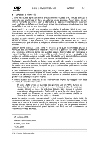 PD.30.12.36A.0003A/RT-01-AB        INSERIR            6 / 71


2    Conceitos e definições
O tema da inclusão digital vem sendo exaustivamente estudado sem, contudo, conduzir à
superação das dicotomias em torno da natureza desse processo. Assim como, em um
primeiro momento, as opiniões sobre a cibercultura e a sociedade informacional oscilavam
entre a euforia e a disforia4, o entendimento acerca da estratificação social decorrente das
novas TICs ainda está em uma fase inicial5
Nesse sentido, a precisão dos conceitos associados à inclusão digital é um passo
importante na contextualização e identificação do verdadeiro potencial representado para
diminuição da exclusão social. Portanto, algumas definições necessárias ao mapeamento
aqui dirigido são inseridas em sua base conceitual e apresentadas a seguir.
Exclusão social é um termo genérico que se refere às desigualdades entre os indivíduos
de uma sociedade. É aqui entendida como um processo que se insere em um contexto
multidimensional, que extrapola a perspectiva econômica clássica calcada nos indicativos
de renda.
Castells6 define exclusão social como “o processo pelo qual determinados grupos e
indivíduos são sistematicamente impedidos do acesso a posições que lhes permitiriam
uma existência autônoma dentro dos padrões sociais determinados por instituições e
valores inseridos em um dado contexto”. No contexto das estruturas de produção e de
políticas de proteção sociais, a exclusão social é traduzida como a possibilidade de acesso
aos bens e serviços associados a um dado patamar de qualidade de vida.
Ainda como assinala Castells, os limites dessa exclusão são móveis, e “os excluídos e
incluídos podem se revezar nesse processo ao longo do tempo, dependendo de seu grau
de escolaridade, características demográficas, preconceitos sociais, práticas empresariais
e políticas governamentais”.
A plena compreensão da exclusão digital não é algo simples, pois, ao contrário do que
uma análise superficial pode sugerir, ela não se refere a uma condição binária, que separa
incluídos de excluídos, mas sim de um estado relativo e dinâmico, sujeito a inúmeras
gradações e afetada por diversos fatores.
A primeira questão que se levanta é a de saber como se originou a percepção sobre esse
fenômeno. De acordo com Trujillo7:
       “O termo digital divide foi cunhado pela primeira vez em 1996, durante as
       discussões da lei das telecomunicações nos Estados Unidos, lei essa que
       buscava garantir a todos os cidadãos daquele país acesso a serviços
       avançados de telecomunicações. Desde então, o termo foi estendido e definido
       como sendo as diferenças no acesso a todas as tecnologias digitais de
       informação e telecomunicações, incluindo a internet.”
Nessa perspectiva, a assim chamada divisão digital (tradução literal de digital divide) foi
inicialmente percebida observando-se a sociedade como um todo e identificando, por um
critério específico de acesso às tecnologias, dois grupos: um com e outro sem acesso. A
palavra “divisão” remete então a uma “fratura social”, a qual, em um primeiro momento,
parece ter sido percebida como um quadro estático, sem ainda uma total compreensão de
sua complexidade e dinâmica.



4   cf. Santaella, 2003.
5   Mansell e Steinmueller, 2000.
6   Castells, 1999, p. 98.
7   Trujillo, 2001.


CPqD – Todos os direitos reservados.
 